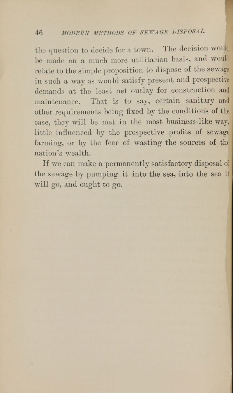 tlie question to decide for a town. The decision would be made od a much more utilitarian basis, and would relate to the simple proposition to dispose of the sewags in such a way as would satisfy present and prospective demands at the least net outlay for construction and maintenance. That is to say, certain sanitary and other requirements being fixed by the conditions of the case, they will be met in the most business-like way, little influenced by the prospective profits of sewage farming, or by the fear of wasting the sources of tht nation's wealth. If we can make a permanently satisfactory disposal of the sewage by pumping it into the sea, into the sea it will go, and ought to go.