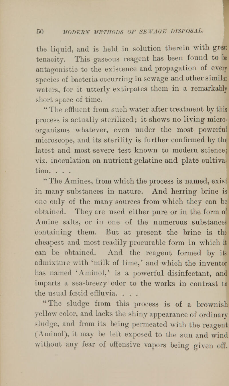 the liquid, and is held in solution therein with great tenacity. This gaseous reagent has been found to be antagonistic to the existence and propagation of every species of bacteria occurring in sewage and other similar waters, for it utterly extirpates them in a remarkably short space of time.  The effluent from such water after treatment by this process is actually sterilized; it shows no living micro- organisms whatever, even under the most powerful microscope, and its sterility is further confirmed by the latest and most severe test known to modern science; viz. inoculation on nutrient gelatine and plate cultiva- tion. . . .  The Amines, from which the process is named, exist in many substances in nature. And herring brine is one only of the many sources from which they can be obtained. They are used either pure or in the form of Amine salts, or in one of the numerous substances containing them. But at present the brine is the cheapest and most readily procurable form in which it can be obtained. And the reagent formed by its admixture with 'milk of lime,' and which the inventor has named 'Amino!,' is a powerful disinfectant, and imparts a sea-breezy odor to the works in contrast to the usual foetid effluvia. . . . The sludge from this process is of a brownish yellow color, and lacks the shiny appearance of ordinary sludge, and from its being permeated with the reagent (Aminol), it may be left exposed to the sun and wind without any fear of offensive vapors being given off,