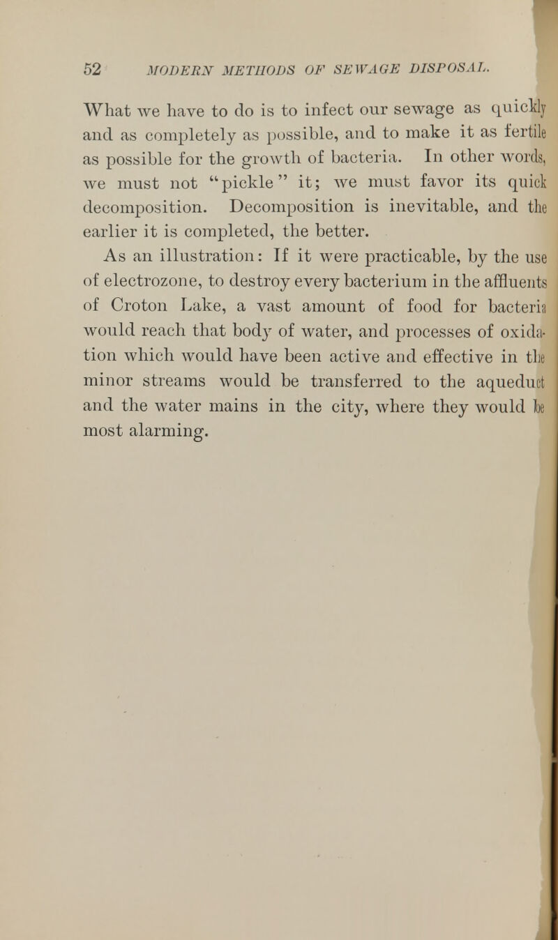 What we have to do is to infect our sewage as quickly and as completely as possible, and to make it as fertile as possible for the growth of bacteria. In other words, we must not pickle it; we must favor its quick decomposition. Decomposition is inevitable, and the earlier it is completed, the better. As an illustration: If it were practicable, by the use of electrozone, to destroy every bacterium in the affluents of Croton Lake, a vast amount of food for bacteria would reach that bodj^ of water, and processes of oxida- tion which would have been active and effective in the minor streams would be transferred to the aqueduct and the water mains in the city, where they would Tbe most alarming.