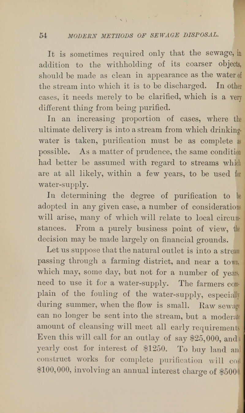 It is sometimes required only that the sewage, in addition to the withholding of its coarser objects, should be made as clean in appearance as the water of the stream into which it is to be discharged. In other cases, it needs merely to be clarified, which is a very different thing from being purified. In an increasing proportion of cases, where tin- ultimate delivery is into a stream from which drinking- water is taken, purification must be as complete 1 possible. As a matter of prudence, the same conditio!! had better be assumed with regard to streams which are at all likely, within a few years, to be used for water-supply. In determining the degree of purification to be adopted in any given case, a number of considerations will arise, many of which will relate to local circum- stances. From a purely business point of view, the decision may be made largely on financial grounds. Let us suppose that the natural outlet is into a stream passing through a farming district, and near a town, which may, some day, but not for a number of years, need to use it for a water-supply. The farmers com- plain of the fouling of the water-supply, especially during summer, when the flow is small. Raw sewage can no longer be sent into the stream, but a moderate amount of cleansing will meet all early requirements, i Even this will call for an outlay of say $25,000, and i yearly cost for interest of $1250. To buy land an! construct works for complete purification will cost 6100,000, involving an annual interest charge of $5000.