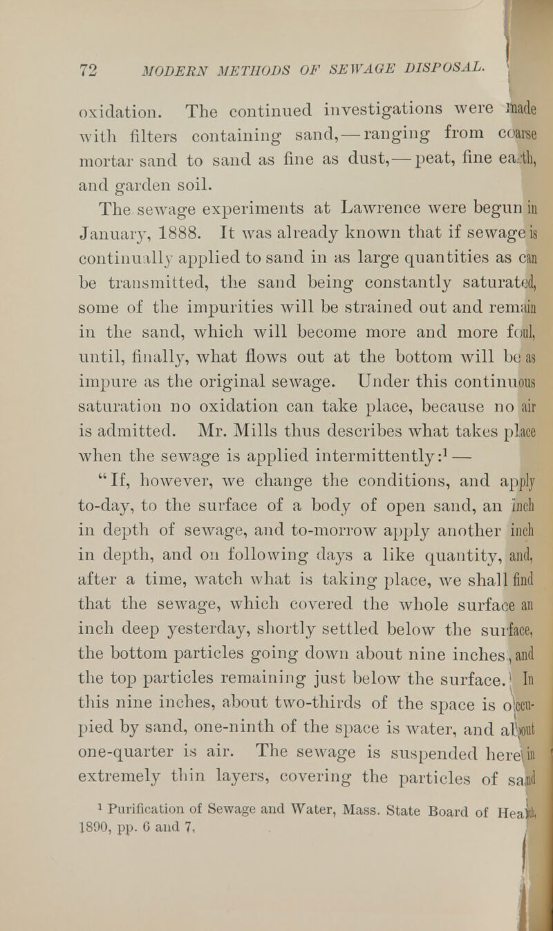 oxidation. The continued investigations were made with filters containing sand, —ranging from coarse mortar sand to sand as fine as dust,— peat, fine ea.tli, and garden soil. The sewage experiments at Lawrence were begun in January, 1888. It was already known that if sewage is continually applied to sand in as large quantities as can be transmitted, the sand being constantly saturated, some of the impurities will be strained out and remain in the sand, which will become more and more foul, until, finally, what flows out at the bottom will be as impure as the original sewage. Under this continuous saturation no oxidation can take place, because no air is admitted. Mr. Mills thus describes what takes place when the sewage is applied intermittently:1 — If, however, we change the conditions, and apply to-day, to the surface of a body of open sand, an inch in depth of sewage, and to-morrow apply another incl in depth, and on following days a like quantity, and, after a time, watch what is taking place, we shall find that the sewage, which covered the whole surface an inch deep yesterday, shortly settled below the surface, the bottom particles going down about nine inches, and the top particles remaining just below the surface.' In this nine inches, about two-thirds of the space is olccu- pied by sand, one-ninth of the space is water, and alSout one-quarter is air. The sewage is suspended here\in extremely thin layers, covering the particles of safld 1 Purification of Sewage and Water, Mass. State Board of Heap 1890, pp. G and 7, |