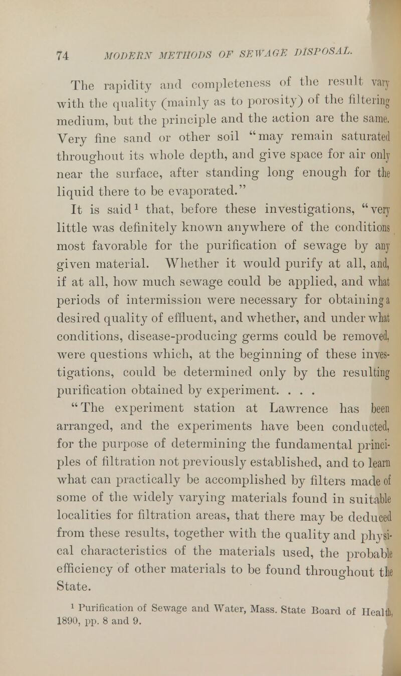The rapidity and completeness of the result vary with the quality (mainly as to porosity) of the filtering medium, hut the principle and the action are the same Very fine sand or other soil may remain saturated throughout its whole depth, and give space for air only near the surface, after standing long enough for the liquid there to be evaporated. It is said1 that, before these investigations, very little was definitely known anywhere of the conditions most favorable for the purification of sewage by any given material. Whether it would purify at all, and, if at all, how much sewage could be applied, and what periods of intermission were necessary for obtaining a desired quality of effluent, and whether, and under what conditions, disease-producing germs could be removed, were questions which, at the beginning of these inves- tigations, could be determined only by the resulting purification obtained by experiment. . . . The experiment station at Lawrence has been arranged, and the experiments have been conducted, for the purpose of determining the fundamental princi- ples of filtration not previously established, and to learn what can practically be accomplished by niters made of some of the widely varying materials found in suitable localities for filtration areas, that there may be deduced from these results, together with the quality and physi- cal characteristics of the materials used, the probable efficiency of other materials to be found throughout the State. 1 Purification of Sewage and Water, Mass. State Board of Health 1890, pp. 8 and 9. I