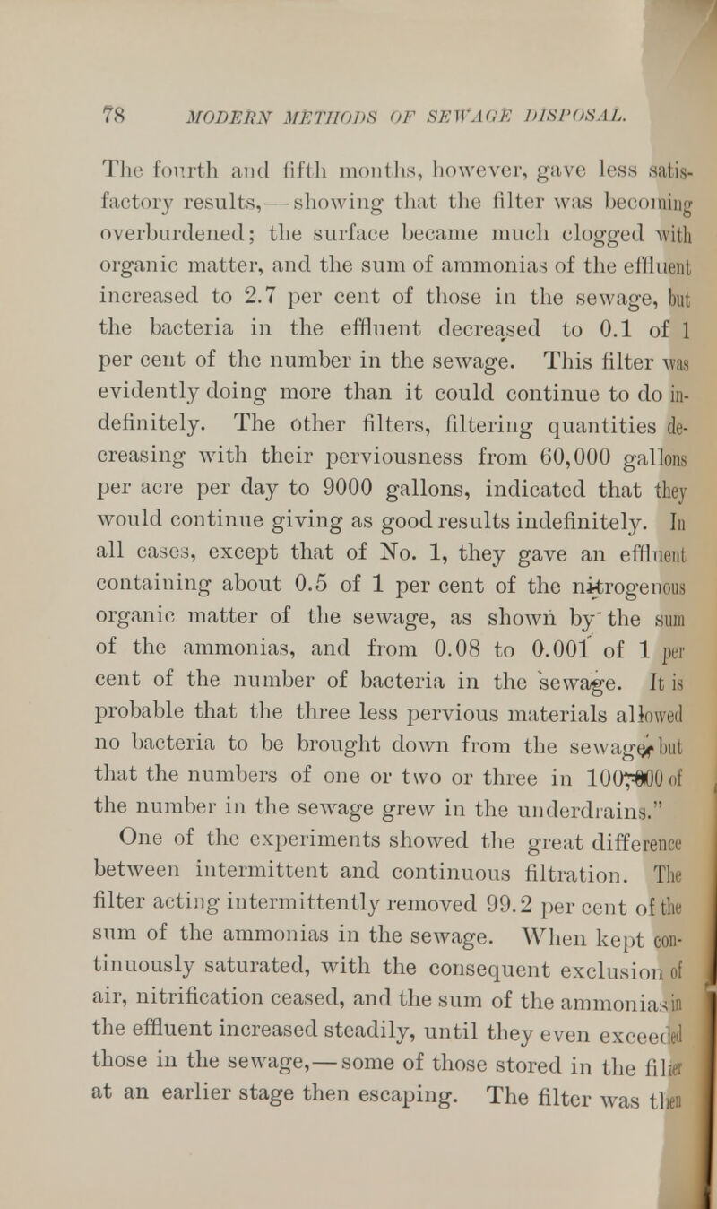 The fourth and fifth months, however, gave less satis- factory results,— showing that the filter was becoming overburdened; the surface became much clogged with organic matter, and the sum of ammonias of the diluent increased to 2.7 per cent of those in the sewage, but the bacteria in the effluent decreased to 0.1 of 1 per cent of the number in the sewage. This filter was evidently doing more than it could continue to do in- definitely. The other filters, filtering quantities de- creasing with their perviousness from 60,000 gallons per acre per day to 9000 gallons, indicated that they would continue giving as good results indefinitely. In all cases, except that of No. 1, they gave an effluent containing about 0.5 of 1 per cent of the nitrogenous organic matter of the sewage, as shown by the sum of the ammonias, and from 0.08 to 0.001 of 1 pel cent of the number of bacteria in the sewage, li is probable that the three less pervious materials allowed no bacteria to be brought down from the sewagQfbui that the numbers of one or two or three in lOO^OOof the number in the sewage grew in the underdrains. One of the experiments showed the great difference between intermittent and continuous filtration. The filter acting intermittently removed 99.2 per cent of the sum of the ammonias in the sewage. When kept con- tinuously saturated, with the consequent exclusion of air, nitrification ceased, and the sum of the ammoniasin the effluent increased steadily, until they even exceeded those in the sewage,— some of those stored in the filter at an earlier stage then escaping. The filter was then