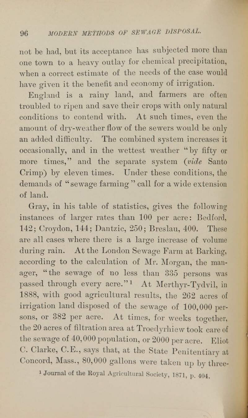 not be had, but its acceptance has subjected more than one town to a heavy outlay for chemical precipitation, when a correct estimate of the needs of the case would have given it the benefit and economy of irrigation. England is a rainy land, and farmers are often troubled to ripen and save their crops with only natural conditions to contend with. At such times, even the amount of dry-weather flow of the sewers would be only an added difficulty. The combined system increases it occasionally, and in the wettest weather by fifty or more times, and the separate system (vide Santo Crimp) by eleven times. Under these conditions, the demands of sewage farming  call for a wide extension of land. Gray, in his table of statistics, gives the following instances of larger rates than 100 per acre: Bedford, 142; Croydon, 144; Dantzic, 250; Breslau, 400. These are all cases where there is a large increase of volume during rain. At the London Sewage Farm at Barking, according to the calculation of Mr. Morgan, the man- ager, the sewage of no less than 335 persons was passed through every acre.1 At Merthyr-Tydvil, in 1888, with good agricultural results, the 262 acres of irrigation land disposed of the sewage of 100,000 per- sons, or 382 per acre. At times, for weeks together, the 20 acres of filtration area at Troedyrhiew took care of the sewage of 40,000 population, or 2000 per acre. Eliot C. Clarke, C.E., says that, at the State Penitentiary at Concord, Mass., 80,000 gallons were taken up by three! 1 Journal of the Royal Agricultural Society, 1871, p. 404.