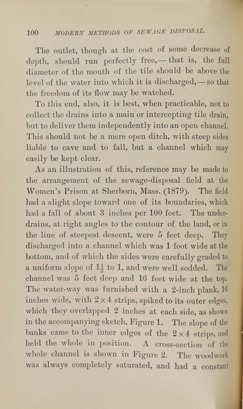 The outlet, though at the cost of some decrease of depth, should run perfectly free,—that is, the full diameter of the mouth of the tile should be above the level of the water into which it is discharged, — so that the freedom of its flow may be watched. To this end, also, it is best, when practicable, not to collect the drains into a main or intercepting tile drain, but to deliver them independently into an open channel. This should not be a mere open ditch, with steep sides liable to cave and to fall, but a channel which may easily be kept clear. As an illustration of this, reference may be made to the arrangement of the sewage-disposal field at the Women's Prison at Sherborn, Mass. (1879). The field had a slight slope toward one of its boundaries, which had a fall of about 3 inches per 100 feet. The under- drains, at right angles to the contour of the land, or in the line of steepest descent, were 5 feet deep. They discharged into a channel which was 1 foot wide at the bottom, and of which the sides were carefully graded to a uniform slope of 1| to 1, and were well sodded. The channel was 5 feet deep and 16 feet wide at the top. The water-way was furnished with a 2-inch plank, 16 inches wide, with 2x4 strips, spiked to its outer edges, which they overlapped 2 inches at each side, as shown in the accompanying sketch, Figure 1. The slope of the banks came to the inner edges of the 2x4 strips, and held the whole in position. A cross-section of the whole channel is shown in Figure 2. The woodwork was always completely saturated, and had a constant