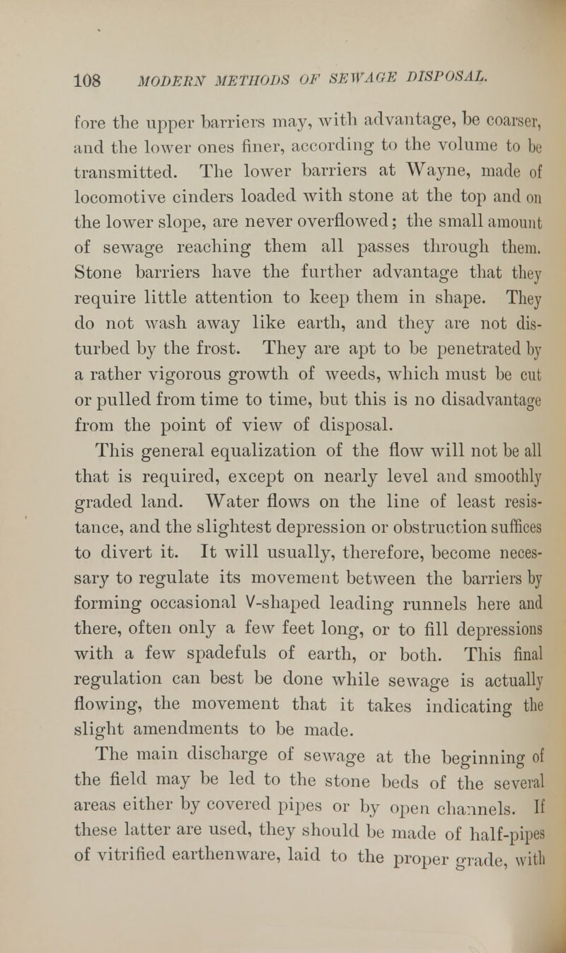 fore the upper barriers may, with advantage, be coarser, and the lower ones finer, according to the volume to be transmitted. The lower barriers at Wayne, made of locomotive cinders loaded with stone at the top and mi the lower slope, are never overflowed; the small amount of sewage reaching them all passes through them. Stone barriers have the further advantage that they require little attention to keep them in shape. They do not wash away like earth, and they are not dis- turbed by the frost. They are apt to be penetrated by a rather vigorous growth of weeds, which must be cut or pulled from time to time, but this is no disadvantage from the point of view of disposal. This general equalization of the flow will not be all that is required, except on nearly level and smoothly graded land. Water flows on the line of least resis- tance, and the slightest depression or obstruction suffices to divert it. It will usually, therefore, become neces- sary to regulate its movement between the barriers by forming occasional V-shaped leading runnels here and there, often only a few feet long, or to fill depressions with a few spadefuls of earth, or both. This final regulation can best be done while sewage is actually flowing, the movement that it takes indicating the slight amendments to be made. The main discharge of sewage at the beginning of the field may be led to the stone beds of the several areas either by covered pipes or by open channels. If these latter are used, they should be made of half-pipes of vitrified earthenware, laid to the proper grade, with
