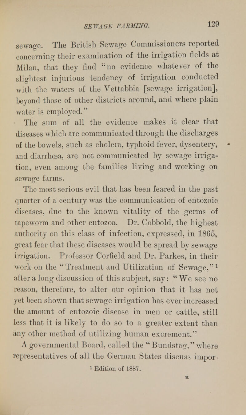 sewage. The British Sewage Commissioners reported concerning their examination of the irrigation fields at Milan, that they find no evidence whatever of the slightest injurious tendency of irrigation conducted with the waters of the Vettabbia [sewage irrigation], beyond those of other districts around, and where plain water is employed. The sum of all the evidence makes it clear that diseases which are communicated through the discharges of the bowels, such as cholera, typhoid fever, dysentery, and diarrhoea, are not communicated by sewage irriga- tion, even among the families living and working on sewage farms. The most serious evil that has been feared in the past quarter of a century was the communication of entozoic diseases, due to the known vitality of the germs of tapeworm and other entozoa. Dr. Cobbold, the highest authority on this class of infection, expressed, in 1865, great fear that these diseases would be spread by sewage irrigation. Professor Corfield and Dr. Parkes, in their work on the Treatment and Utilization of Sewage,1 after a long discussion of this subject, say: We see no reason, therefore, to alter our opinion that it has not yet been shown that sewage irrigation has ever increased the amount of entozoic disease in men or cattle, still less that it is likely to do so to a greater extent than any other method of utilizing human excrement. A governmental Board, called the  Bundstng, where representatives of all the German States discuss impor- i Edition of 1887. K