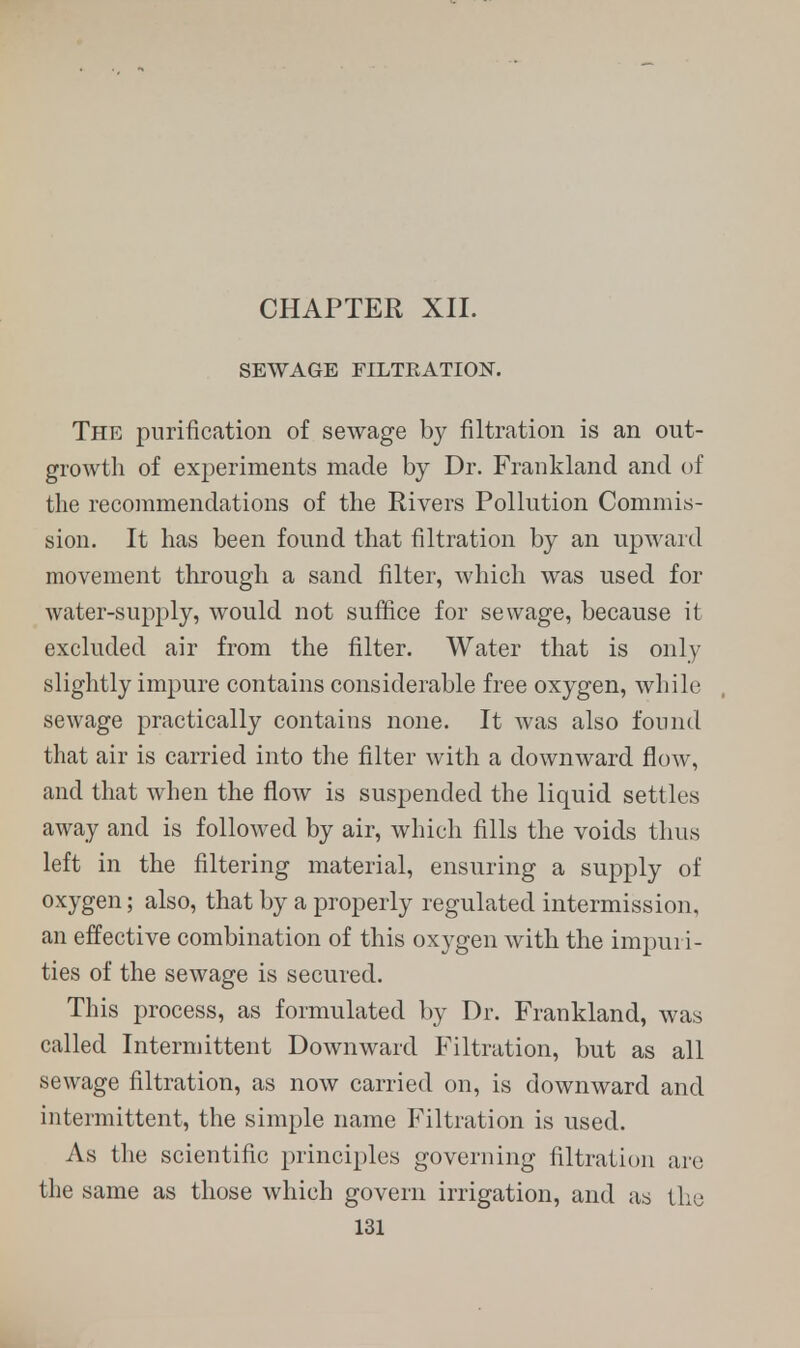CHAPTER XII. SEWAGE FILTRATION. The purification of sewage by filtration is an out- growth of experiments made by Dr. Frankland and of the recommendations of the Rivers Pollution Commis- sion. It has been found that filtration by an upward movement through a sand filter, which was used for water-supply, would not suffice for sewage, because it excluded air from the filter. Water that is only slightly impure contains considerable free oxygen, while sewage practically contains none. It was also found that air is carried into the filter with a downward flow, and that when the flow is suspended the liquid settles away and is followed by air, which fills the voids thus left in the filtering material, ensuring a supply of oxygen; also, that by a properly regulated intermission, an effective combination of this oxygen with the impuri- ties of the sewage is secured. This process, as formulated by Dr. Frankland, was called Intermittent Downward Filtration, but as all sewage filtration, as now carried on, is downward and intermittent, the simple name Filtration is used. As the scientific principles governing filtration arc the same as those which govern irrigation, and as the