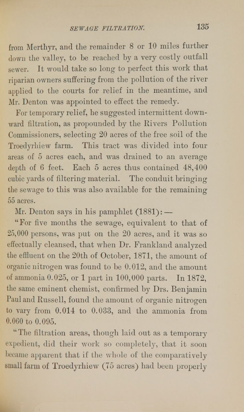 from Merthyr, and the remainder 8 or 10 miles further down the valley, to be reached by a very costly outfall sewer. It would take so long to perfect this work that riparian owners suffering from the pollution of the river applied to the courts for relief in the meantime, and Mr. Denton was appointed to effect the remedy. For temporary relief, he suggested intermittent down- ward filtration, as propounded by the Rivers Pollution Commissioners, selecting 20 acres of the free soil of the Troedyrhiew farm. This tract was divided into four areas of 5 acres each, and was drained to an average depth of 6 feet. Each 5 acres thus contained 48,400 cubic yards of filtering material. The conduit bringing the sewage to this was also available for the remaining 55 acres. Mr. Denton says in his pamphlet (1881): — For five months the sewage, equivalent to that of 25,000 persons, was put on the 20 acres, and it was so effectually cleansed, that when Dr. Frankland analyzed the effluent on the 20th of October, 1871, the amount of organic nitrogen was found to be 0.012, and the amount of ammonia 0.025, or 1 part in 100,000 parts. In 1872, the same eminent chemist, confirmed by Drs. Benjamin Paul and Russell, found the amount of organic nitrogen to vary from 0.014 to 0.033, and the ammonia from 0.0G0 to 0.095. The filtration areas, though laid out as a temporary expedient, did their work so completely, that it soon became apparent that if the whole of the comparatively small farm of Troedyrhiew (75 acres) had been properly
