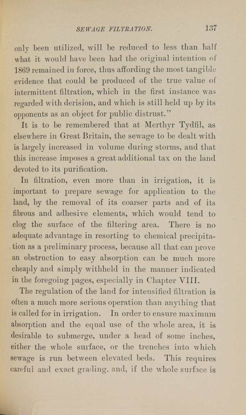 only been utilized, will be reduced to less than half what it would have been had the original intention oi 1869 remained in force, thus affording the most tangible evidence that could be produced of the true value of intermittent filtration, which in the first instance was regarded with derision, and which is still held up by its opponents as an object for public distrust. It is to be remembered that at Merthyr Tydfil, as elsewhere in Great Britain, the sewage to be dealt with is largely increased in volume during storms, and that this increase imposes a great additional tax on the land devoted to its purification. In filtration, even more than in irrigation, it is important to prepare sewage for application to the land, by the removal of its coarser parts and of its fibrous and adhesive elements, which would tend to clog the surface of the filtering area. There is no adequate advantage in resorting to chemical precipita- tion as a preliminary process, because all that can prove an obstruction to easy absorption can be much more cheaply and simply withheld in the manner indicated in the foregoing pages, especially in Chapter VIII. The regulation of the land for intensified filtration is often a much more serious operation than anything that is called for in irrigation. In order to ensure maximum absorption and the equal use of the whole area, it is desirable to submerge, under a head of some inches, either the whole surface, or the trenches into which sewage is run between elevated beds. This requires careful and exact grading, and, if the whole surface is