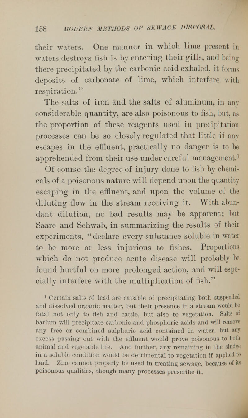 their waters. One manner in which lime present in waters destroys fish is by entering their gills, and being there precipitated by the carbonic acid exhaled, it forms deposits of carbonate of lime, which interfere with respiration. The salts of iron and the salts of aluminum, in any considerable quantity, are also poisonous to fish, hut, as the proportion of these reagents used in precipitation processes can be so closely regulated that little if any escapes in the effluent, practically no danger is to be apprehended from their use under careful management.1 Of course the degree of injury done to fish by chemi- cals of a poisonous nature will depend upon the quantity escaping in the effluent, and upon the volume of the diluting flow in the stream receiving it. With abun- dant dilution, no bad results may be apparent; but Saare and Schwab, in summarizing the results of their experiments,  declare every substance soluble in water to be more or less injurious to fishes. Proportions which do not produce acute disease will probably be found hurtful on more prolonged action, and will espe- cially interfere with the multiplication of fish. 1 Certain salts of lead are capable of precipitating both suspended and dissolved organic matter, but their presence in a stream would be fatal not only to fish and cattle, but also to vegetation. Salts of barium will precipitate carbonic and phosphoric acids and will remove any free or combined sulphuric acid contained in water, but any excess passing out with the effluent would prove poisonous to both animal and vegetable life. And further, any remaining in the sludge in a soluble condition would be detrimental to vegetation if applied to land. Zinc cannot properly be used in treating sewage, because of its poisonous qualities, though many processes prescribe it.