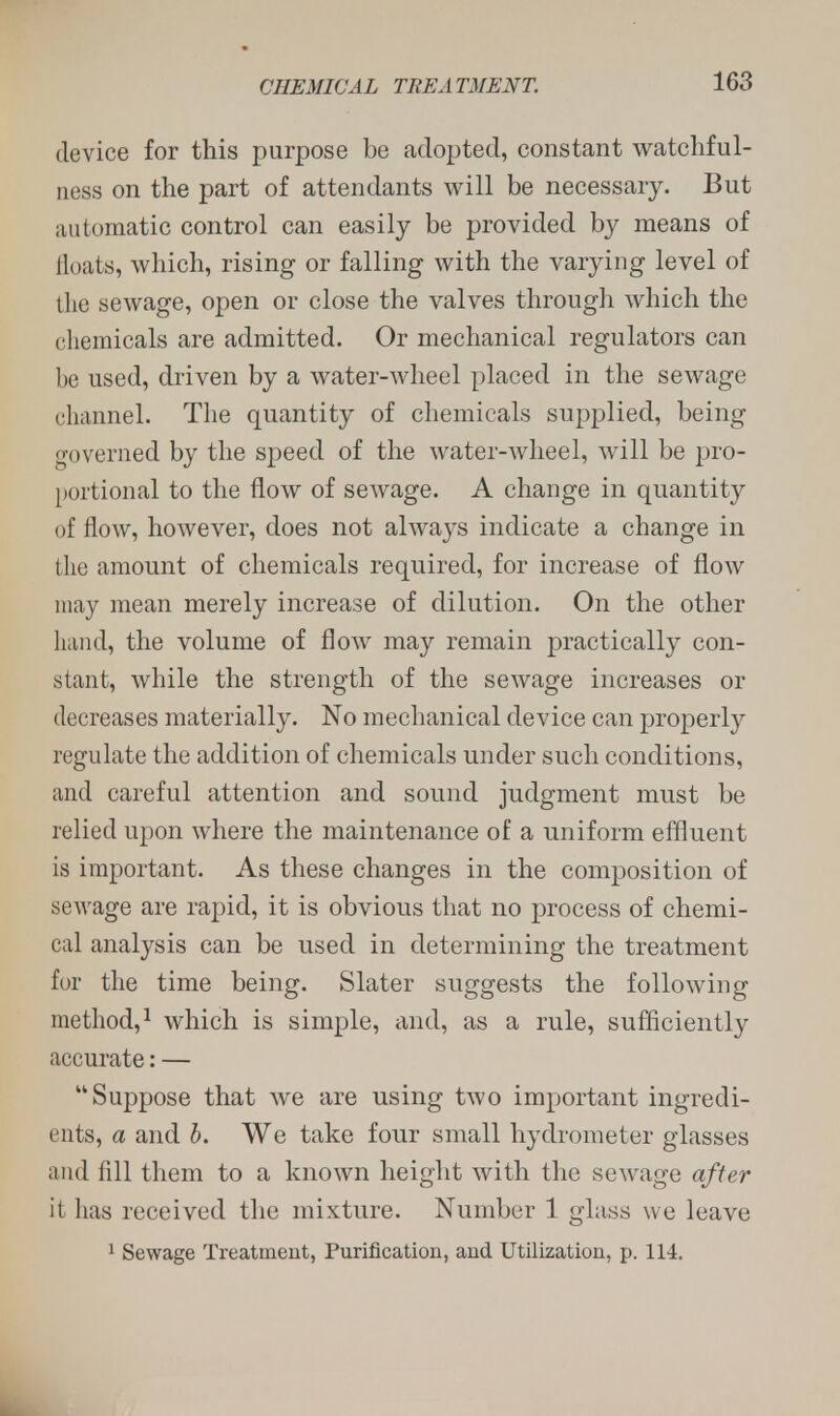 device for this purpose be adopted, constant watchful- ness on the part of attendants will be necessary. But automatic control can easily be provided by means of floats, which, rising or falling with the varying level of the sewage, open or close the valves through which the chemicals are admitted. Or mechanical regulators can be used, driven by a water-wheel placed in the sewage channel. The quantity of chemicals supplied, being governed by the speed of the water-wheel, will be pro- portional to the flow of sewage. A change in quantity of flow, however, does not always indicate a change in the amount of chemicals required, for increase of flow may mean merely increase of dilution. On the other hand, the volume of flow may remain practically con- stant, while the strength of the sewage increases or decreases materially. No mechanical device can properly regulate the addition of chemicals under such conditions, and careful attention and sound judgment must be relied upon where the maintenance of a uniform effluent is important. As these changes in the composition of sewage are rapid, it is obvious that no process of chemi- cal analysis can be used in determining the treatment for the time being. Slater suggests the following method,1 which is simple, and, as a rule, sufficiently accurate: — Suppose that we are using two important ingredi- ents, a and b. We take four small hydrometer glasses and fill them to a known height with the sewage after it lias received the mixture. Number 1 glass we leave