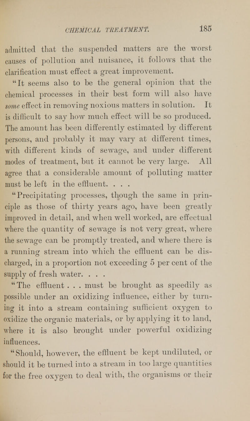 admitted that the suspended matters are the worst causes of pollution and nuisance, it follows that the clarification must effect a great improvement. It seems also to be the general opinion that the chemical processes in their best form will also have some effect in removing noxious matters in solution. It is difficult to say how much effect will be so produced. The amount has been differently estimated by different persons, and probably it may vary at different times, with different kinds of sewage, and under different modes of treatment, but it cannot be very large. All agree that a considerable amount of polluting matter must be left in the effluent. . . . Precipitating processes, though the same in prin- ciple as those of thirty years ago, have been greatly improved in detail, and when well worked, are effectual where the quantity of sewage is not very great, where the sewage can be promptly treated, and where there is :i running stream into which the effluent can be dis- charged, in a proportion not exceeding 5 per cent of the supply of fresh water. . . .  The effluent . . . must be brought as speedily as possible under an oxidizing influence, either by turn- ing it into a stream containing sufficient oxygen to oxidize the organic materials, or by applying it to land, where it is also brought under powerful oxidizing influences. Should, however, the effluent be kept undiluted, or should it be turned into a stream in too large quantities for the free oxygen to deal with, the organisms or their