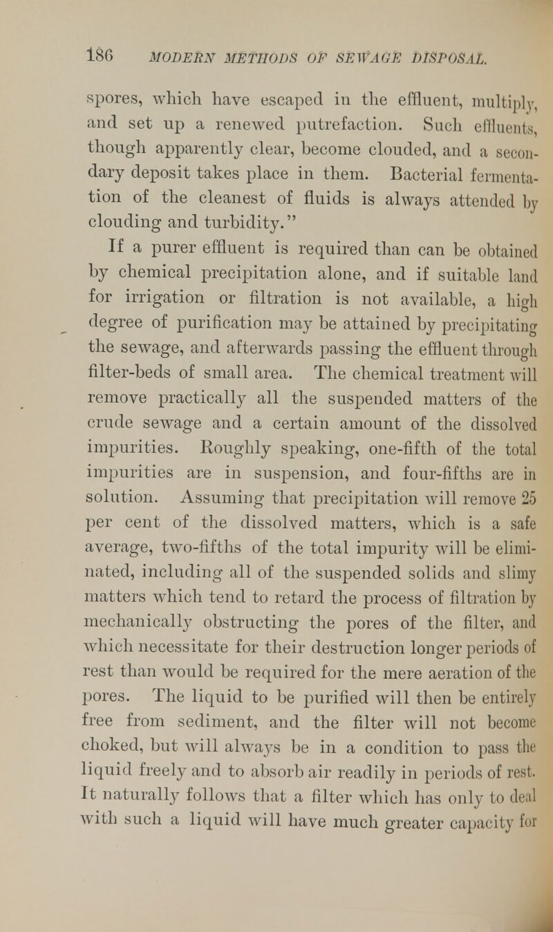 spores, which have escaped in the effluent, multiply, and set up a renewed putrefaction. Such effluents though apparently clear, become clouded, and a secon- dary deposit takes place in them. Bacterial fermenta- tion of the cleanest of fluids is always attended by clouding and turbidity. If a purer effluent is required than can be obtained by chemical precipitation alone, and if suitable land for irrigation or filtration is not available, a high degree of purification may be attained by precipitating the sewage, and afterwards passing the effluent through filter-beds of small area. The chemical treatment will remove practically all the suspended matters of the crude sewage and a certain amount of the dissolved impurities. Roughly speaking, one-fifth of the total impurities are in suspension, and four-fifths are in solution. Assuming that precipitation will remove 25 per cent of the dissolved matters, which is a safe average, two-fifths of the total impurity will be elimi- nated, including all of the suspended solids and slimy matters which tend to retard the process of filtration by mechanically obstructing the pores of the filter, and which necessitate for their destruction longer periods of rest than would be required for the mere aeration of the pores. The liquid to be purified will then be entirely free from sediment, and the filter will not become choked, but will always be in a condition to pass tin liquid freely and to absorb air readily in periods of rest. It naturally follows that a filter which has only to deal with such a liquid will have much greater capacity Eoi