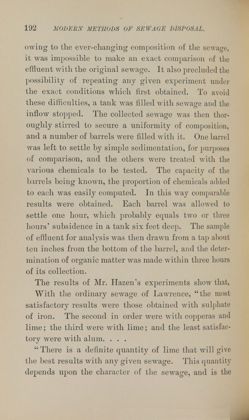 owing to the ever-changing composition of the sewage, it was impossible to make an exact comparison of the effluent with the original sewage. It also precluded the possibility of repeating any given experiment under the exact conditions which first obtained. To avoid these difficulties, a tank was filled with sewage and the inflow stopped. The collected sewage was then thor- oughly stirred to secure a uniformity of composition, and a number of barrels were filled with it. One barrel was left to settle by simple sedimentation, for purposes of comparison, and the others were treated with the various chemicals to be tested. The capacity of the barrels being known, the proportion of chemicals added to each was easily computed. In this way comparable results were obtained. Each barrel was allowed to settle one hour, which probably equals two or three hours' subsidence in a tank six feet deep. The sample of effluent for analysis was then drawn from a tap about ten inches from the bottom of the barrel, and the deter- mination of organic matter was made within three hours of its collection. The results of Mr. Hazen's experiments show that, With the ordinary sewage of Lawrence, the most satisfactory results were those obtained with sulphate of iron. The second in order were with copperas and lime; the third were with lime; and the least satisfac- tory were with alum. . . . There is a definite quantity of lime that will give the best results with any given sewage. This quantity depends upon the character of the sewage, and is the