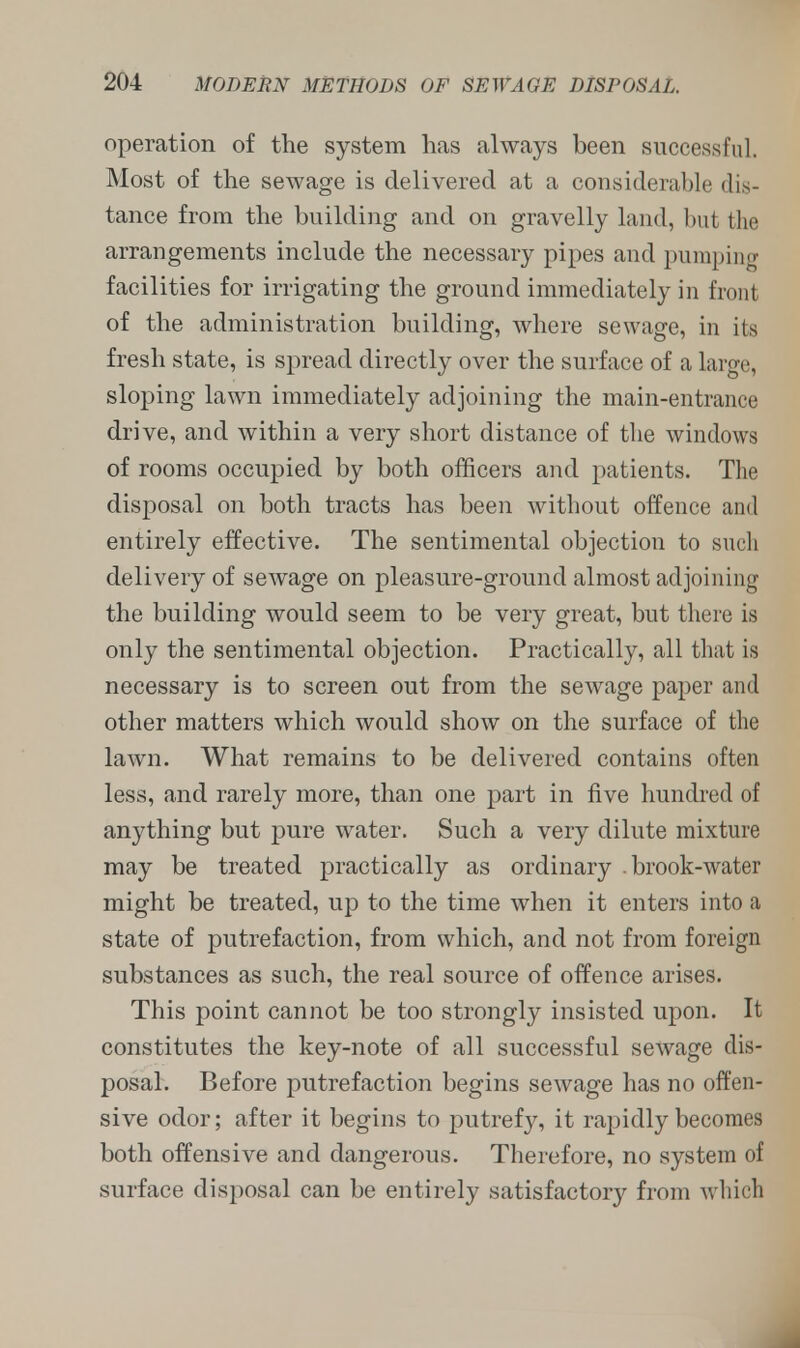operation of the system has always been successful. Most of the sewage is delivered at a considerable dis- tance from the building and on gravelly laud, but the arrangements include the necessary pipes and pumping facilities for irrigating the ground immediately in front of the administration building, where sewage, in its fresh state, is spread directly over the surface of a large, sloping lawn immediately adjoining the main-entrance drive, and within a very short distance of the windows of rooms occupied by both officers and patients. The disposal on both tracts has been without offence and entirely effective. The sentimental objection to such delivery of sewage on pleasure-ground almost adjoining the building would seem to be very great, but there is only the sentimental objection. Practically, all that is necessary is to screen out from the sewage paper and other matters which would show on the surface of the lawn. What remains to be delivered contains often less, and rarely more, than one part in five hundred of anything but pure water. Such a very dilute mixture may be treated practically as ordinary .brook-water might be treated, up to the time when it enters into a state of putrefaction, from which, and not from foreign substances as such, the real source of offence arises. This point cannot be too strongly insisted upon. It constitutes the key-note of all successful sewage dis- posal. Before putrefaction begins sewage has no offen- sive odor; after it begins to putrefy, it rapidly becomes both offensive and dangerous. Therefore, no system of surface disposal can be entirely satisfactory from which