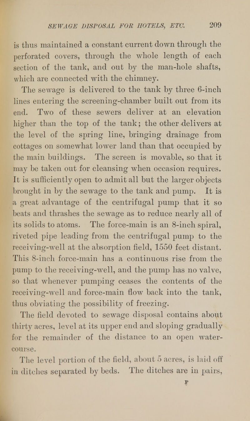 is thus maintained a constant current clown through the perforated covers, through the whole length of each section of the tank, and out by the man-hole shafts, which are connected with the chimney. The sewage is delivered to the tank by three 6-inch lines entering the screening-chamber built out from its end. Two of these sewers deliver at an elevation higher than the top of the tank; the other delivers at the level of the spring line, bringing drainage from cottages on somewhat lower land than that occupied by the main buildings. The screen is movable, so that it may be taken out for cleansing when occasion requires. It is sufficiently open to admit all but the larger objects brought in by the sewage to the tank and pump. It is a great advantage of the centrifugal pump that it so beats and thrashes the sewage as to reduce nearly all of its solids to atoms. The force-main is an 8-inch spiral, riveted pipe leading from the centrifugal pump to the receiving-well at the absorption field, 1550 feet distant. This 8-inch force-main has a continuous rise from the pump to the receiving-well, and the pump has no valve, so that whenever pumping ceases the contents of the receiving-well and force-main flow back into the tank, thus obviating the possibility of freezing. The field devoted to sewage disposal contains about thirty acres, level at its upper end and sloping gradually for the remainder of the distance to an open water- course. The level portion of the field, about 5 acres, is laid off in ditches separated by beds. The ditches are in pairs,