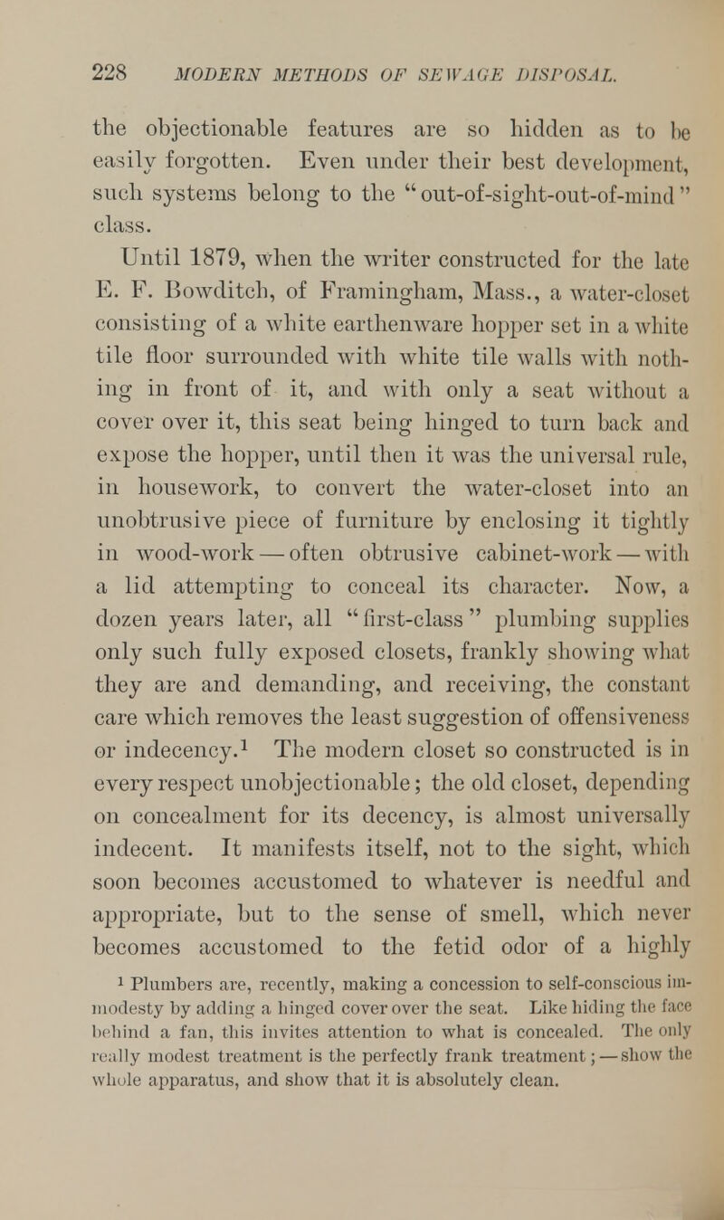 the objectionable features are so bidden as to be easily forgotten. Even under their best development, such systems belong to the  out-of-sight-out-of-miiKr1 class. Until 1879, when the writer constructed for the late E. F. Bowditch, of Framingham, Mass., a water-closet consisting of a white earthenware hopper set in a white tile floor surrounded with white tile walls with noth- ing in front of it, and with only a seat without a cover over it, this seat being hinged to turn back and expose the hopper, until then it was the universal rule, in housework, to convert the water-closet into an unobtrusive piece of furniture by enclosing it tightly in wood-work — often obtrusive cabinet-work — with a lid attempting to conceal its character. Now, a dozen years later, all  first-class  plumbing supplies only such fully exposed closets, frankly showing what they are and demanding, and receiving, the constant care which removes the least suggestion of offensiveness or indecency.1 The modern closet so constructed is in every respect unobjectionable; the old closet, depending on concealment for its decency, is almost universally indecent. It manifests itself, not to the sight, which soon becomes accustomed to whatever is needful and appropriate, but to the sense of smell, which never becomes accustomed to the fetid odor of a highly 1 Plumbers are, recently, making a concession to self-conscious im- modesty by adding a hinged cover over the seat. Like hiding the face behind a fan, this invites attention to what is concealed. The only really modest treatment is the perfectly frank treatment; — show the whole apparatus, and show that it is absolutely clean.
