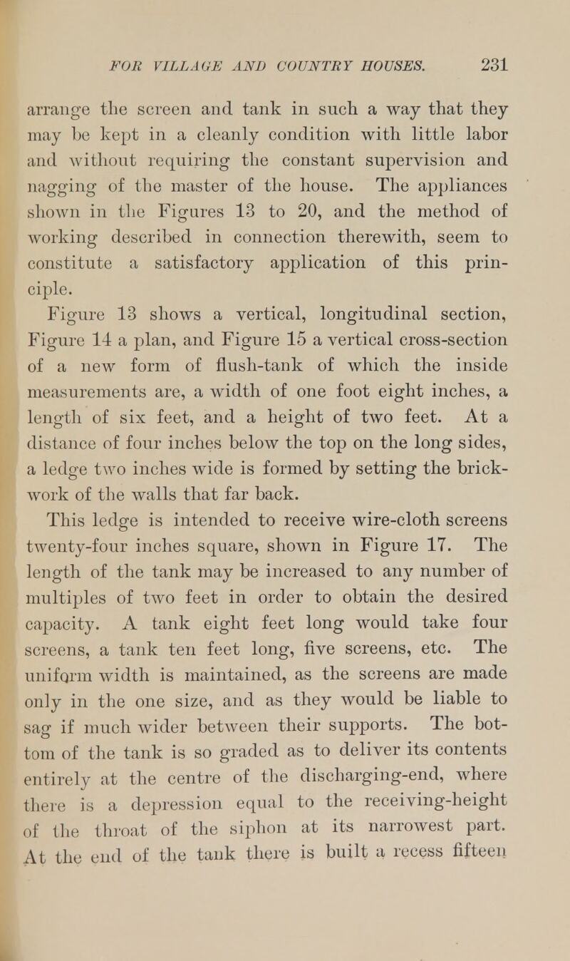 arrange the screen and tank in such a way that they may be kept in a cleanly condition with little labor and without requiring the constant supervision and nagging of the master of the house. The appliances shown in the Figures 13 to 20, and the method of working described in connection therewith, seem to constitute a satisfactory application of this prin- ciple. Figure 13 shows a vertical, longitudinal section, Figure 14 a plan, and Figure 15 a vertical cross-section of a new form of flush-tank of which the inside measurements are, a width of one foot eight inches, a length of six feet, and a height of two feet. At a distance of four inches below the top on the long sides, a ledge two inches wide is formed by setting the brick- work of the walls that far back. This ledge is intended to receive wire-cloth screens twenty-four inches square, shown in Figure 17. The length of the tank may be increased to any number of multiples of two feet in order to obtain the desired capacity. A tank eight feet long would take four screens, a tank ten feet long, five screens, etc. The uniform width is maintained, as the screens are made only in the one size, and as they would be liable to sag if much wider between their supports. The bot- tom of the tank is so graded as to deliver its contents entirely at the centre of the discharging-end, where there is a depression equal to the receiving-height of the throat of the siphon at its narrowest part. At the end of the tank there is built a recess fifteen