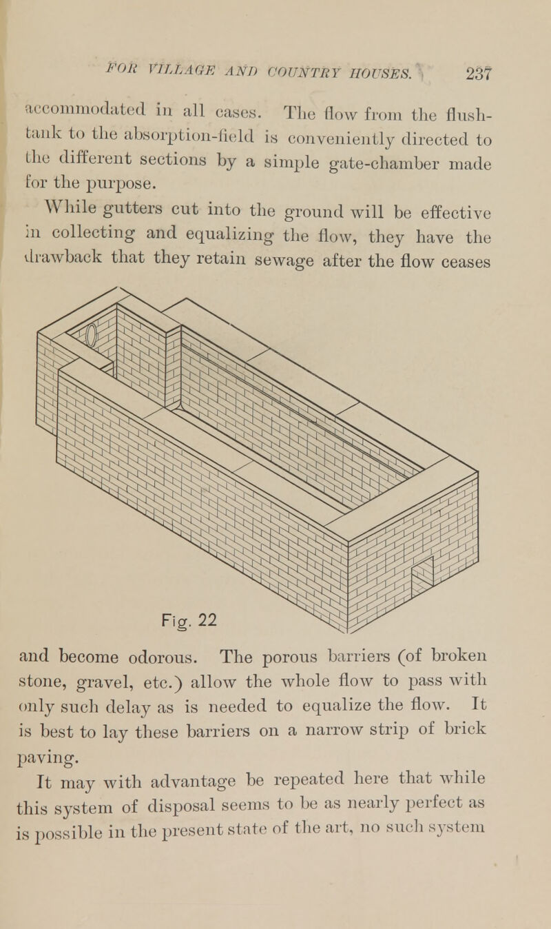 accommodated in all cases. The flow from the flush- bank to the absorption-field is conveniently directed to the different sections by a simple gate-chamber made for the purpose. While gutters cut into the ground will be effective in collecting and equalizing the flow, they have the vLrawback that they retain sewage after the flow ceases and become odorous. The porous barriers (of broken stone, gravel, etc.) allow the whole flow to pass with only such delay as is needed to equalize the flow. It is best to lay these barriers on a narrow strip of brick paving. It may with advantage be repeated here that while this system of disposal seems to be as nearly perfect as is possible in the present state of the ai t. no such system