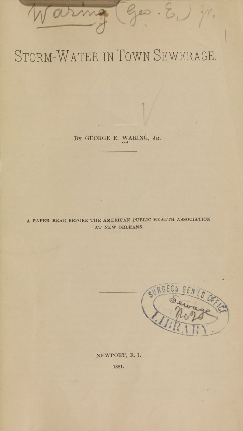 Storm-Water in Town Sewerage. By GEORGE E. WARING, Jr. A PAPER READ BEFORE THE AMERICAN PUBLIC HEALTH ASSOCIATIOX AT NEW ORLEANS. NEWPORT, R. T. 1881.