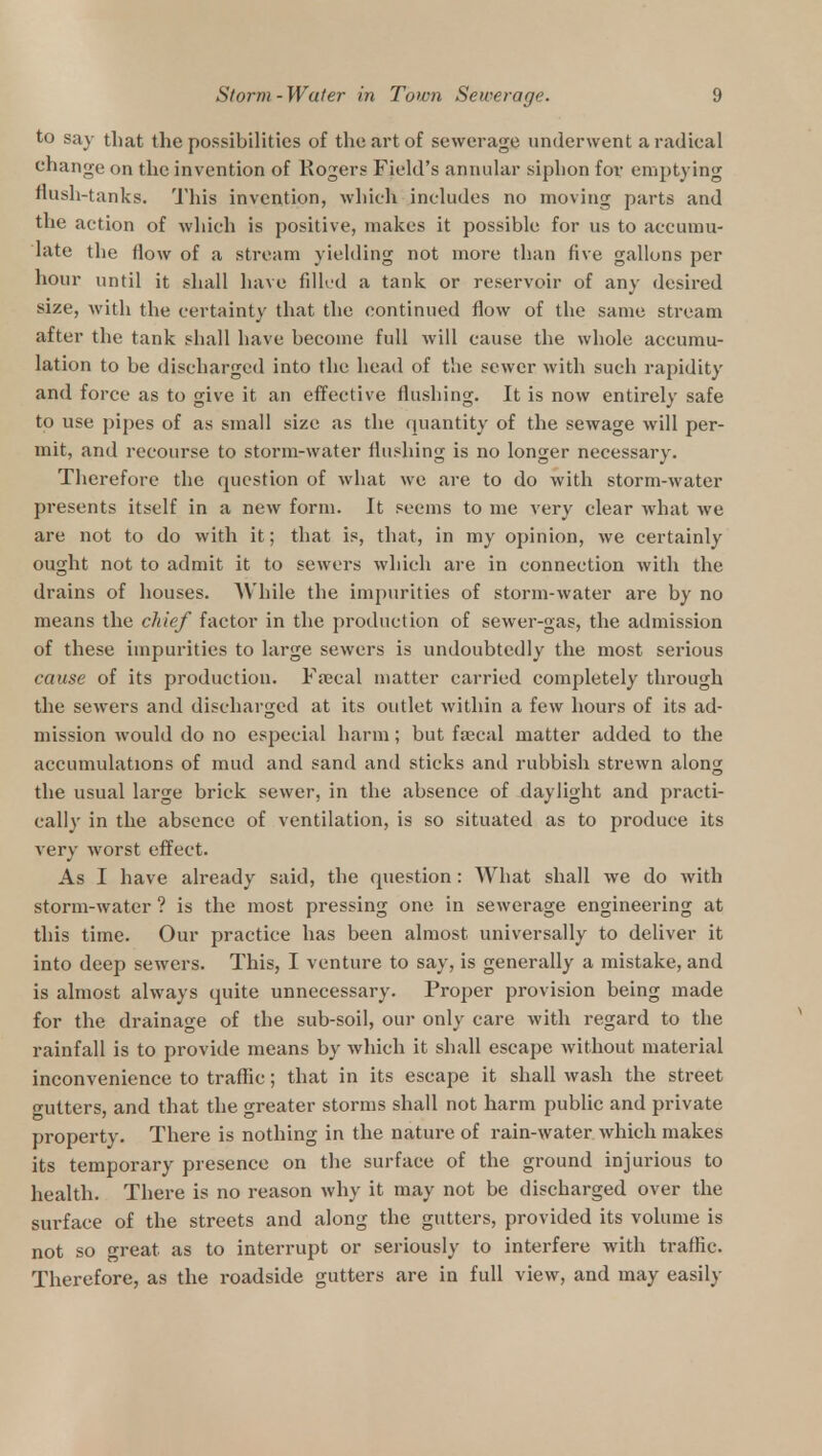 to say that the possibilities of the art of sewerage underwent a radical change on the invention of Rogers Field's annular siphon for emptying flush-tanks. This invention, which includes no moving parts and the action of which is positive, makes it possible for us to accumu- late the flow of a stream yielding not more than five gallons per hour until it shall have filled a tank or reservoir of any desired size, with the certainty that the continued flow of the same stream after the tank shall have become full will cause the whole accumu- lation to be discharged into the head of the sewer with such rapidity and force as to give it an effective flushing. It is now entirely safe to use pipes of as small size as the quantity of the sewage will per- mit, and recourse to storm-water flushing is no longer necessary. Therefore the question of what we are to do with storm-water presents itself in a new form. It seems to me very clear what we are not to do with it; that is, that, in my opinion, we certainly ought not to admit it to sewers which are in connection with the drains of houses. While the impurities of storm-water are by no means the chief factor in the production of sewer-gas, the admission of these impurities to large sewers is undoubtedly the most serious cause of its production. Faecal matter carried completely through the sewers and discharged at its outlet within a few hours of its ad- mission would do no especial harm; but faecal matter added to the accumulations of mud and sand and sticks and rubbish strewn along the usual large brick sewer, in the absence of daylight and practi- cally in the absence of ventilation, is so situated as to produce its very worst effect. As I have already said, the question : What shall we do with storm-water ? is the most pressing one in sewerage engineering at this time. Our practice has been almost universally to deliver it into deep sewers. This, I venture to say, is generally a mistake, and is almost always quite unnecessary. Proper provision being made for the drainage of the sub-soil, our only care with regard to the rainfall is to provide means by which it shall escape without material inconvenience to traffic; that in its escape it shall wash the street gutters, and that the greater storms shall not harm public and private property. There is nothing in the nature of rain-water which makes its temporary presence on the surface of the ground injurious to health. There is no reason why it may not be discharged over the surface of the streets and along the gutters, provided its volume is not so great as to interrupt or seriously to interfere with traffic. Therefore, as the roadside gutters are in full view, and may easily