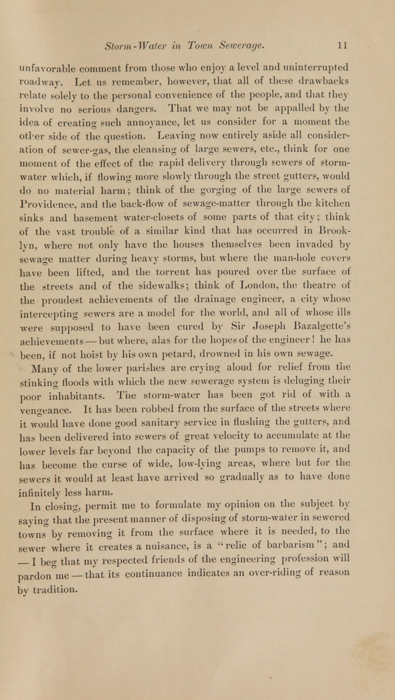 unfavorable comment from those who enjoy a level and uninterrupted roadway. Let us remember, however, that all of these drawbacks relate solely to the personal convenience of the people, and that they involve no serious dangers. That we may not be appalled by the idea of creating such annoyance, let us consider for a moment the other side of the question. Leaving now entirely aside all consider- ation of sewer-gas, the cleansing of large sewers, etc., think for one moment of the effect of the rapid delivery through sewers of storm- water which, if flowing more slowly through the street gutters, would do no material harm; think of the gorging of the large sewers of Providence, and the back-flow of sewage-matter through the kitchen sinks and basement water-closets of some parts of that city; think of the vast trouble of a similar kind that has occurred in Brook- }vn, where not only have the houses themselves been invaded by sewage matter during heavy storms, but where the man-hole covers have been lifted, and the torrent has poured over the surface of the streets and of the sidewalks; think of London, the theatre of the proudest achievements of the drainage engineer, a city whose intercepting sewers are a model for the world, and all of whose ills were supposed to have been cured by Sir Joseph Bazalgette's achievements — but where, alas for the hopes of the engineer ! he has been, if not hoist by his own petard, drowned in his own sewage. Many of the lower parishes are crying aloud for relief from the stinking floods with which the new sewerage system is deluging their poor inhabitants. The storm-water has been got rid of with a vengeance. It has been robbed from the surface of the streets where it would have done good sanitary service in flushing the gutters, and has been delivered into sewers of great velocity to accumulate at the lower levels far beyond the capacity of the pumps to remove it, and has become the curse of wide, low-lying areas, where but for the sewers it would at least have arrived so gradually as to have done infinitely less harm. In closing, permit me to formulate my opinion on the subject by saying that the present manner of disposing of storm-water in sewered towns by removing it from the surface where it is needed, to the sewer where it creates a nuisance, is a relic of barbarism; and — I beg that my respected friends of the engineering profession will pardon me that its continuance indicates an over-riding of reason by tradition.