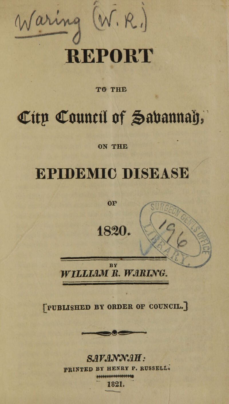 t^fah^M (y\f, ft.,) REPORT TO THB Cttp Council of $afemmaij, ON THE EPIDEMIC DISEASE OP V^jl 1820. y9 BY WILLIAM R. WARING. [published by order op council.] SAVANNAH: FEINTED BY HENRY P. RUSSELL* 1821.