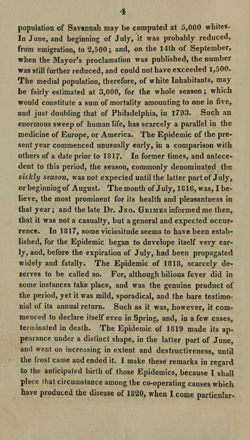 population of Savannah may be computed at 5,000 white** In June, and beginning of July, it was probably reduced, from emigration, to 2,500; and, on the 14th of September, when the Mayor's proclamation was published, the number was still further reduced, and could not have exceeded 1,500. The medial population, therefore, of white Inhabitants, may be fairly estimated at 3,000, for the whole season; which would constitute a sum of mortality amounting to one in five, and just doubling that of Philadelphia, in 1793. Such an enormous sweep of human life, has scarcely a parallel in the medicine of Europe, or America. The Epidemic of the pre- sent year commenced unusually early, in a comparison with others of a date prior to 1817. In former times, and antece- dent to this period, the season, commonly denominated the sickly season, was not expected until the latter part of July, or beginning of August. The month of July, 1816, was, I be- lieve, the most prominent for its health and pleasantness in that year; and the late Dr. Jno. Grimes informed me then, that it was not a casualty, but a general and expected occur- rence. In 1817, some vicissitude seems to have been estab- lished, for the Epidemic began to develope itself very ear- ly, and, before the expiration of July, had been propagated widely and fatally. The Epidemic of 1818, scarcely de- serves to be called so. For, although bilious fever did in some instances take place, and was the genuine product of the period, yet it was mild, sporadical, and the bare testimo- nial of its annual return. Such as it was, however, it com- menced to declare itself even in Spring, and, in a few cases, terminated in dealh. The Epidemic of 1819 made its ap- pearance under a distinct shape, in the latter part of June, and went on increasing in extent and destructiveness, until the frost came and ended it. I make these remarks in regard to the anticipated birth of those Epidemics, because I shall place lhat circumstance among the co-operating causes which have produced the disease of 1820, when I come particular-