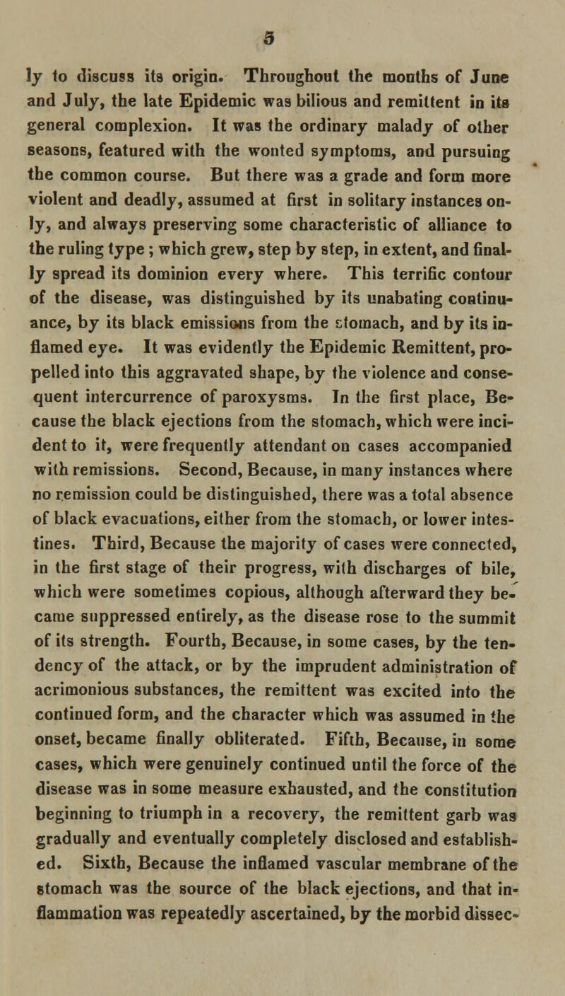 \y to discuss its origin. Throughout the months of June and July, the late Epidemic was bilious and remittent in its general complexion. It was the ordinary malady of other seasons, featured with the wonted symptoms, and pursuing the common course. But there was a grade and form more violent and deadly, assumed at first in solitary instances on- ly, and always preserving some characteristic of alliance to the ruling type; which grew, step by step, in extent, and final- ly spread its dominion every where. This terrific contour of the disease, was distinguished by its unabating continu- ance, by its black emissions from the stomach, and by its in- flamed eye. It was evidently the Epidemic Remittent, pro- pelled into this aggravated shape, by the violence and conse- quent intercurrence of paroxysms. In the first place, Be- cause the black ejections from the stomach, which were inci- dent to it, were frequently attendant on cases accompanied with remissions. Second, Because, in many instances where no remission could be distinguished, there was a total absence of black evacuations, either from the stomach, or lower intes- tines. Third, Because the majority of cases were connected, in the first stage of their progress, with discharges of bile, which were sometimes copious, although afterward they be- came suppressed entirely, as the disease rose to the summit of its strength. Fourth, Because, in some cases, by the ten- dency of the attack, or by the imprudent administration of acrimonious substances, the remittent was excited into the continued form, and the character which was assumed in the onset, became finally obliterated. Fifth, Because, in some cases, which were genuinely continued until the force of the disease was in some measure exhausted, and the constitution beginning to triumph in a recovery, the remittent garb was gradually and eventually completely disclosed and establish- ed. Sixth, Because the inflamed vascular membrane of the stomach was the source of the black ejections, and that in- flammation was repeatedly ascertained, by the morbid dissec-