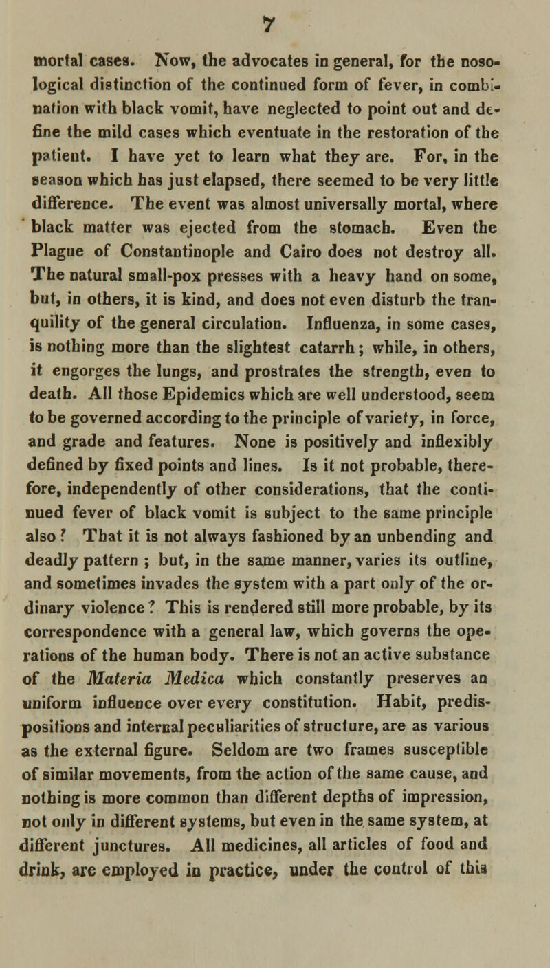 mortal cases. Now, the advocates in general, for the noso- logical distinction of the continued form of fever, in combi- nation with black vomit, have neglected to point out and de- fine the mild cases which eventuate in the restoration of the patient. I have yet to learn what they are. For, in the season which has just elapsed, there seemed to be very little difference. The event was almost universally mortal, where black matter was ejected from the stomach. Even the Plague of Constantinople and Cairo does not destroy all. The natural small-pox presses with a heavy hand on some, but, in others, it is kind, and does not even disturb the tran- quility of the general circulation. Influenza, in some cases, is nothing more than the slightest catarrh; while, in others, it engorges the lungs, and prostrates the strength, even to death. All those Epidemics which are well understood, seem to be governed according to the principle of variety, in force, and grade and features. None is positively and inflexibly defined by fixed points and lines. Is it not probable, there- fore, independently of other considerations, that the conti- nued fever of black vomit is subject to the same principle also I That it is not always fashioned by an unbending and deadly pattern ; but, in the same manner, varies its outline, and sometimes invades the system with a part only of the or- dinary violence ? This is rendered still more probable, by its correspondence with a general law, which governs the ope- rations of the human body. There is not an active substance of the Materia Medica which constantly preserves an uniform influence over every constitution. Habit, predis- positions and internal peculiarities of structure, are as various as the external figure. Seldom are two frames susceptible of similar movements, from the action of the same cause, and nothing is more common than different depths of impression, not only in different systems, but even in the same system, at different junctures. All medicines, all articles of food and drink, are employed in practice, under the control of thia