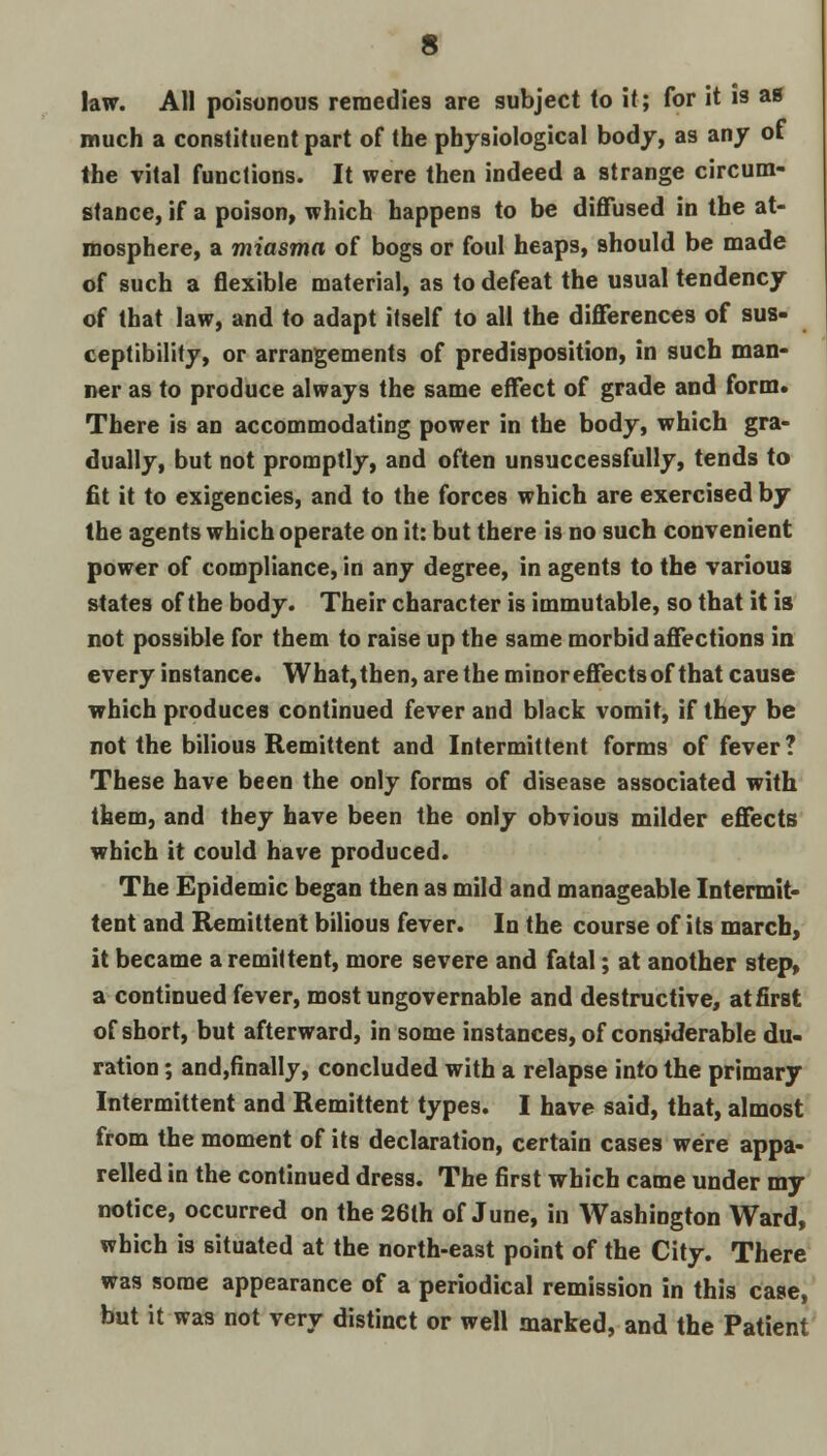 law. All poisonous remedies are subject lo it; for it is as much a constituent part of the physiological body, as any of the vital functions. It were then indeed a strange circum- stance, if a poison, which happens to be diffused in the at- mosphere, a miasma of bogs or foul heaps, should be made of such a flexible material, as to defeat the usual tendency of that law, and to adapt itself to all the differences of sus- ceptibility, or arrangements of predisposition, in such man- ner as to produce always the same effect of grade and form* There is an accommodating power in the body, which gra- dually, but not promptly, and often unsuccessfully, tends to fit it to exigencies, and to the forces which are exercised by the agents which operate on it: but there is no such convenient power of compliance, in any degree, in agents to the various states of the body. Their character is immutable, so that it is not possible for them to raise up the same morbid affections in every instance. What,then, are the minor effects of that cause which produces continued fever and black vomit, if they be not the bilious Remittent and Intermittent forms of fever? These have been the only forms of disease associated with them, and they have been the only obvious milder effects which it could have produced. The Epidemic began then as mild and manageable Intermit- tent and Remittent bilious fever. In the course of its march, it became a remittent, more severe and fatal; at another step, a continued fever, most ungovernable and destructive, at first of short, but afterward, in some instances, of considerable du- ration ; and,finally, concluded with a relapse into the primary Intermittent and Remittent types. I have said, that, almost from the moment of its declaration, certain cases were appa- relled in the continued dress. The first which came under my notice, occurred on the 26lh of June, in Washington Ward, which is situated at the north-east point of the City. There was some appearance of a periodical remission in this case, but it was not very distinct or well marked, and the Patient