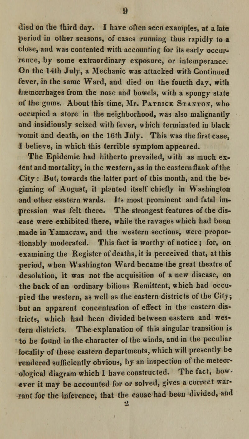 died on the third day. I have often seen examples, at a late period in other seasons, of cases running thus rapidly to a close, and was contented with accounting for its early occur- rence, by some extraordinary exposure, or intemperance. On the 14th July, a Mechanic was attacked with Continued fever, in the same Ward, and died on the fourth day, with haemorrhages from the nose and bowels, with a spongy state of the gums. About this time, Mr. Patrick Stanton, who occupied a store in the neighborhood, was also malignantly and insidiously seized with fever, which terminated in black vomit and death, on the 16th July. This was the first case, I believe, in which this terrible symptom appeared. The Epidemic had hitherto prevailed, with as much ex- tent and mortality, in the western, as in the eastern flank of the City : But, towards the latter part of this month, and the be- ginning of August, it planted itself chiefly in Washington and other eastern wards. Its most prominent and fatal im- pression was felt there. The strongest features of the dis- ease were exhibited there, while the ravages which had been made in Yamacraw, and the western sections, were propor- tionably moderated. This fact is worthy of notice; for, on examining the Register of deaths, it is perceived that, at this period, when Washington Ward became the great theatre of desolation, it was not the acquisition of a new disease, on the back of an ordinary bilious Remittent, which had occu- pied the western, as well as the eastern districts of the City; but an apparent concentration of effect in the eastern dis- tricts, which had been divided between eastern and wes- tern districts. The explanation of this singular transition is to be found in the character of the winds, and in the peculiar locality of these eastern departments, which will presently be rendered sufficiently obvious, by an inspection of the meteor- ological diagram which I have constructed. The fact, how- ever it may be accounted for or solved, gives a correct war- rant for the inference, that the cause had been divided, and 2