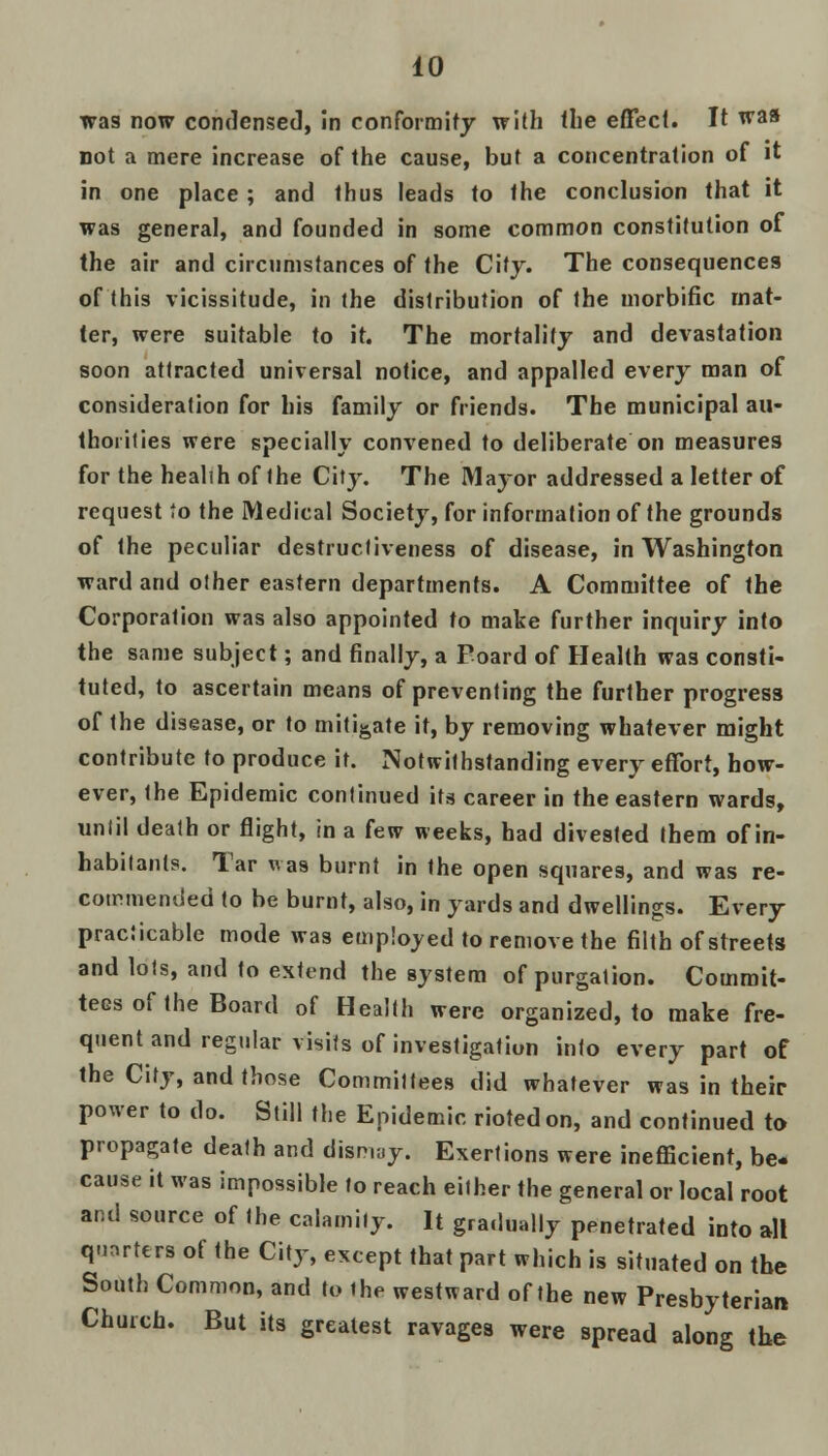 was now condensed, in conformity with the effect. It was not a mere increase of the cause, but a concentration of it in one place ; and thus leads to the conclusion that it was general, and founded in some common constitution of the air and circumstances of the City. The consequences of this vicissitude, in the distribution of the morbific mat- ter, were suitable to it. The mortality and devastation soon attracted universal notice, and appalled every man of consideration for his family or friends. The municipal au- thorities were specially convened to deliberate on measures for the healih of the Cit}% The Major addressed a letter of request 'o the Medical Society, for information of the grounds of the peculiar destrucliveness of disease, in Washington ward and other eastern departments. A Committee of the Corporation was also appointed to make further inquiry into the same subject; and finally, a Poard of Health was consti- tuted, to ascertain means of preventing the further progress of the disease, or to mitigate it, by removing whatever might contribute to produce it. Notwithstanding every effort, how- ever, the Epidemic continued its career in the eastern wards, until death or flight, in a few weeks, had divested them of in- habitants. Tar was burnt in the open squares, and was re- commended to be burnt, also, in yards and dwellings. Every practicable mode was employed to remove the filth of streets and lots, and to extend the system of purgation. Commit- tees of the Board of Health were organized, to make fre- quent and regular visits of investigation into every part of the City, and those Committees did whatever was in their power to do. Still the Epidemic rioted on, and continued to propagate death and dismay. Exertions were inefficient, be- cause it was impossible to reach either the general or local root and source of the calamity. It gradually penetrated into all quarters of the City, except that part which is situated on the South Common, and to ihe westward of the new Presbyterian Church. But its greatest ravages were spread along the