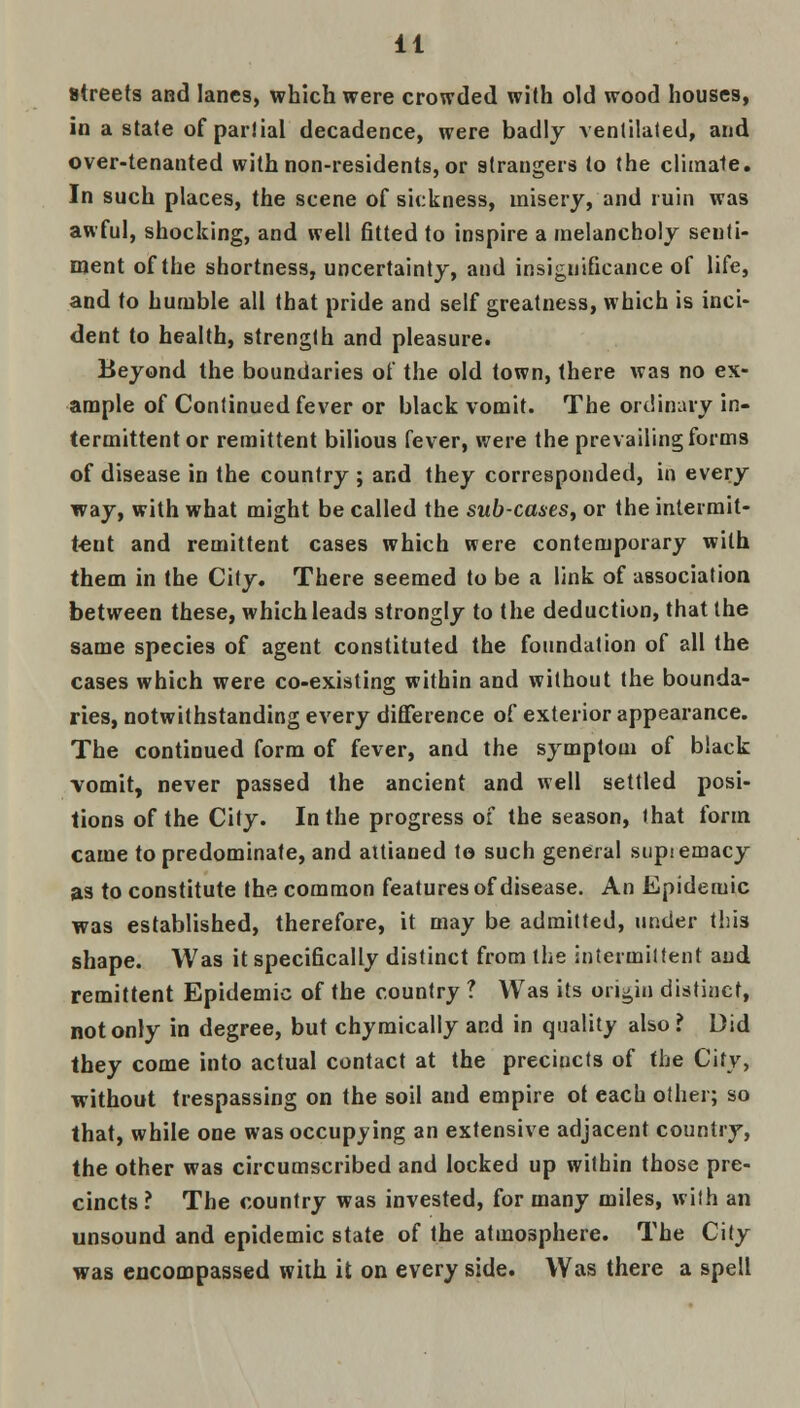 It streets and lanes, which were crowded with old wood houses, in a stale of partial decadence, were badly ventilated, and over-tenanted with non-residents, or strangers to the climate. In such places, the scene of sickness, misery, and ruin was awful, shocking, and well fitted to inspire a melancholy senti- ment of the shortness, uncertainty, and insignificance of life, and to humble all that pride and self greatness, which is inci- dent to health, strength and pleasure. Beyond the boundaries of the old town, there was no ex- ample of Continued fever or black vomit. The ordinary in- termittent or remittent bilious fever, were the prevailing forms of disease in the country ; and they corresponded, in every way, with what might be called the sub-cases, or the intermit- tent and remittent cases which were contemporary with them in the City. There seemed to be a link of association between these, which leads strongly to the deduction, that the same species of agent constituted the foundation of all the cases which were co-existing within and without the bounda- ries, notwithstanding every difference of exterior appearance. The continued form of fever, and the symptom of black vomit, never passed the ancient and well settled posi- tions of the City. In the progress of the season, that form came to predominate, and attianed to such general supsemacy as to constitute the common features of disease. An Epidemic was established, therefore, it may be admitted, under this shape. Was it specifically distinct from the intermittent and remittent Epidemic of the country ? Was its origin distinct, not only in degree, but chymically and in quality also? Did they come into actual contact at the preciucts of the City, without trespassing on the soil and empire ot each other; so that, while one was occupying an extensive adjacent country, the other was circumscribed and locked up within those pre- cincts ? The country was invested, for many miles, with an unsound and epidemic state of the atmosphere. The City was encompassed with it on every side. Was there a spell