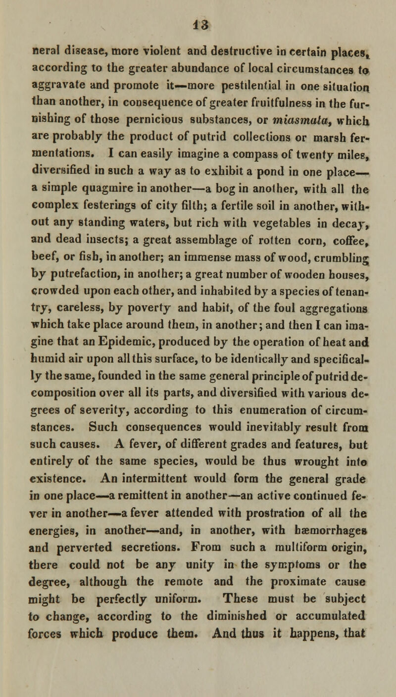 neral disease, more violent and destructive in certain places, according to the greater abundance of local circumstances to aggravate and promote it—more pestilential in one situation, than another, in consequence of greater fni it fulness in the fur- nishing of those pernicious substances, or miasmata, which are probably the product of putrid collections or marsh fer- mentations. I can easily imagine a compass of twenty miles, diversified in such a way as to exhibit a pond in one place— a simple quagmire in another—a bog in another, with all the complex festerings of city filth; a fertile soil in another, with- out any standing waters, but rich with vegetables in decay, and dead insects; a great assemblage of rotten corn, coffee, beef, or fish, in another; an immense mass of wood, crumbling by putrefaction, in another; a great number of wooden houses, crowded upon each other, and inhabited by a species of tenan- try, careless, by poverty and habit, of the foul aggregations which take place around them, in another; and then I can ima- gine that an Epidemic, produced by the operation of heat and humid air upon all this surface, to be identically and specifical- ly the same, founded in the same general principle of putrid de- composition over all its parts, and diversified with various de- grees of severity, according to this enumeration of circum- stances. Such consequences would inevitably result from such causes. A fever, of different grades and features, but entirely of the same species, would be thus wrought into existence. An intermittent would form the general grade in one place—a remittent in another—an active continued fe- ver in another—a fever attended with prostration of all the energies, in another—and, in another, with haemorrhages and perverted secretions. From such a multiform origin, there could not be any unity in the symptoms or the degree, although the remote and the proximate cause might be perfectly uniform. These must be subject to change, according to the diminished or accumulated forces which produce them. And thus it happens, that