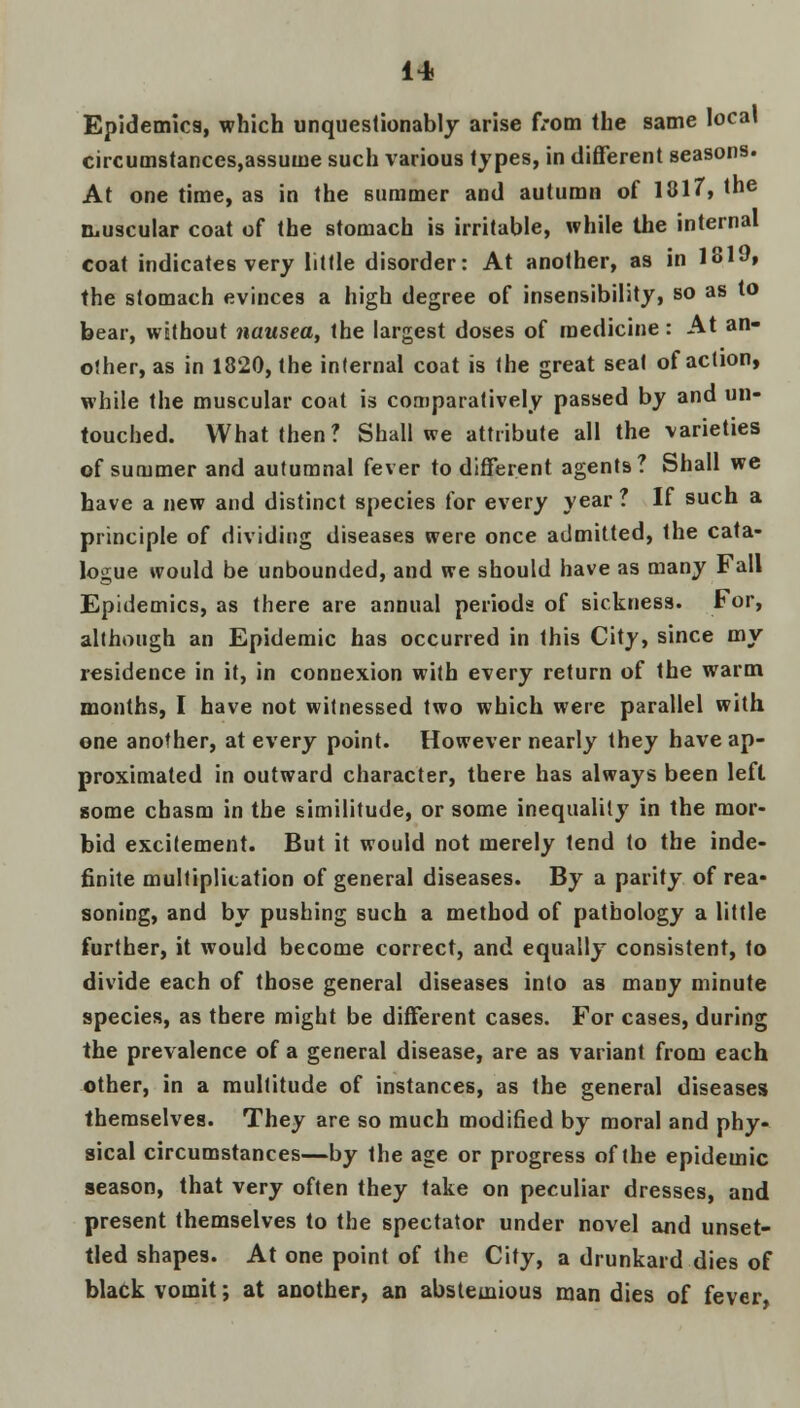 Epidemics, which unquestionably arise from the same local circumstances,assuuie such various types, in different seasons. At one time, as in the summer and autumn of 1817, the muscular coat of the stomach is irritable, while the internal coat indicates very little disorder: At another, as in 1319, the stomach evinces a high degree of insensibility, so as to bear, without nausea, the largest doses of medicine: At an- other, as in 1820, the internal coat is the great seat of action, while the muscular coat is comparatively passed by and un- touched. What then? Shall we attribute all the varieties of summer and autumnal fever to different agents? Shall we have a new and distinct species for every year ? If such a principle of dividing diseases were once admitted, the cata- logue would be unbounded, and we should have as many Fall Epidemics, as there are annual periods of sickness. For, although an Epidemic has occurred in this City, since my residence in it, in connexion with every return of the warm months, I have not witnessed two which were parallel with one another, at every point. However nearly they have ap- proximated in outward character, there has always been left gome chasm in the similitude, or some inequality in the mor- bid excitement. But it would not merely tend to the inde- finite multiplication of general diseases. By a parity of rea- soning, and by pushing such a method of pathology a little further, it would become correct, and equally consistent, to divide each of those general diseases into as many minute species, as there might be different cases. For cases, during the prevalence of a general disease, are as variant from each other, in a multitude of instances, as the general diseases themselves. They are so much modified by moral and phy- sical circumstances—by the age or progress of the epidemic season, that very often they take on peculiar dresses, and present themselves to the spectator under novel arid unset- tled shapes. At one point of the City, a drunkard dies of black vomit; at another, an abstemious man dies of fever