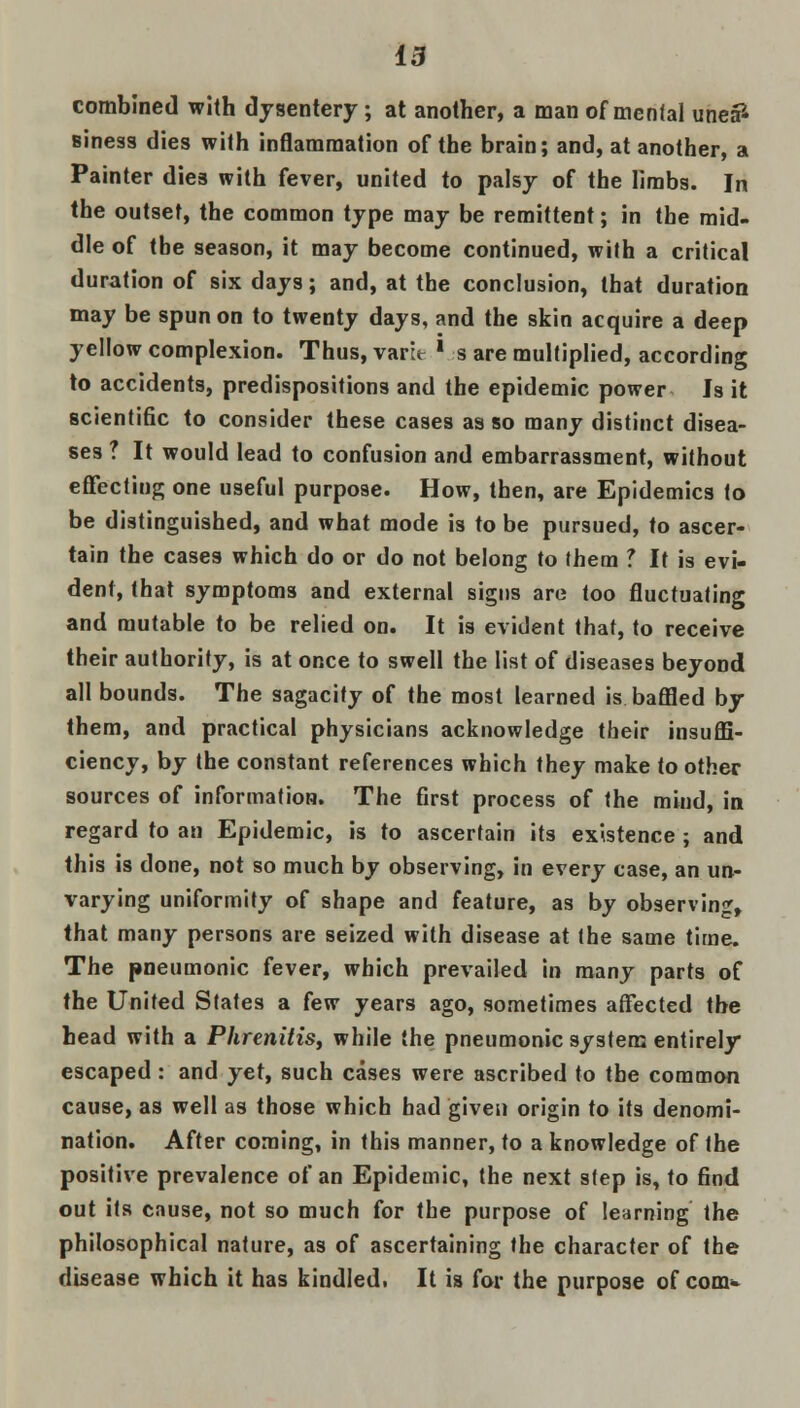 combined with dysentery; at another, a man of mental unea* siness dies with inflammation of the brain; and, at another, a Painter dies with fever, united to palsy of the limbs. In the outset, the common type may be remittent; in the mid- dle of tbe season, it may become continued, with a critical duration of six days; and, at the conclusion, that duration may be spun on to twenty days, and the skin acquire a deep yellow complexion. Thus, varit ' s are multiplied, according to accidents, predispositions and the epidemic power Is it scientific to consider these cases as so many distinct disea- ses ? It would lead to confusion and embarrassment, without effecting one useful purpose. How, then, are Epidemics to be distinguished, and what mode is to be pursued, to ascer- tain the cases which do or do not belong to them ? It is evi- dent, that symptoms and external signs are too fluctuating and mutable to be relied on. It is evident that, to receive their authority, is at once to swell the list of diseases beyond all bounds. The sagacity of the most learned is baffled by them, and practical physicians acknowledge their insuffi- ciency, by the constant references which they make to other sources of information. The first process of the mind, in regard to an Epidemic, is to ascertain its existence ; and this is done, not so much by observing, in every case, an un- varying uniformity of shape and feature, as by observing, that many persons are seized with disease at the same time. The pneumonic fever, which prevailed in many parts of the United States a few years ago, sometimes affected the head with a Phrenitis, while the pneumonic system entirely escaped : and yet, such cases were ascribed to the common cause, as well as those which bad given origin to its denomi- nation. After coming, in this manner, to a knowledge of the positive prevalence of an Epidemic, the next step is, to find out its cause, not so much for the purpose of learning the philosophical nature, as of ascertaining the character of the disease which it has kindled. It is for the purpose of com-