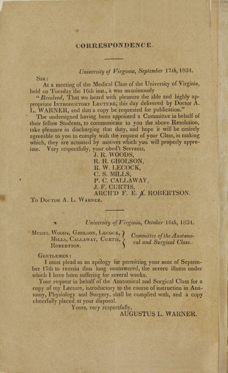 CORRESPONDENCE University of Virginia, September 17/^,1834. Sir: At a meeting of the Medical Class of the University of Virginia, held on Tuesday the IGlh inst., it was unanimously Resolved, That we heard with pleasure the able and highly ap- propriate Introductory Lecture, this day delivered by Doctor A. L. WARNER, and that a copy be requested for publication. The undersigned having been appointed a Committee in behalf of their fellow Students, to communicate to you the above Resolution, take pleasure in discharging that duty, and hope it will be entirely agreeable to you to comply with the request of your Class, in making which, they are actuated by motives which you will properly appre- iate. Very respectfully, your obed't Servants, J. R. WOODS, R. H. GHOLSON, R. W. LECOCK, C. S. MILLS, P. C. CALLAWAY, J. F. CURTIS, ARCHT) F. E./. ROBERTSON. To Doctor A. L. Warner. -» University of Virginia, October 16th, 1834. Messrs. Wood* Gholson, Leoock, | Commi((ce oftheAnotomi. Mills, Callaway, Curtis, > 7 i c • i m T> ' ' i cat and bunrical Class. Robertson. ) ° Gentlemen : 1 must plead as an apology for permitting your note of Septem- ber 17th to remain thus long unanswered, the severe illness under which 1 have been suffering for several weeks. Your request in behalf of the Anatomical and Surgical Class for a copy of my Lecture, introductory to the course of instruction in Ana- tomy, Physiology and Surgery, shall be complied with, and a copy cheerfully placed at your disposal. Yours, very respectfully, AUGUSTUS L. WARNER.