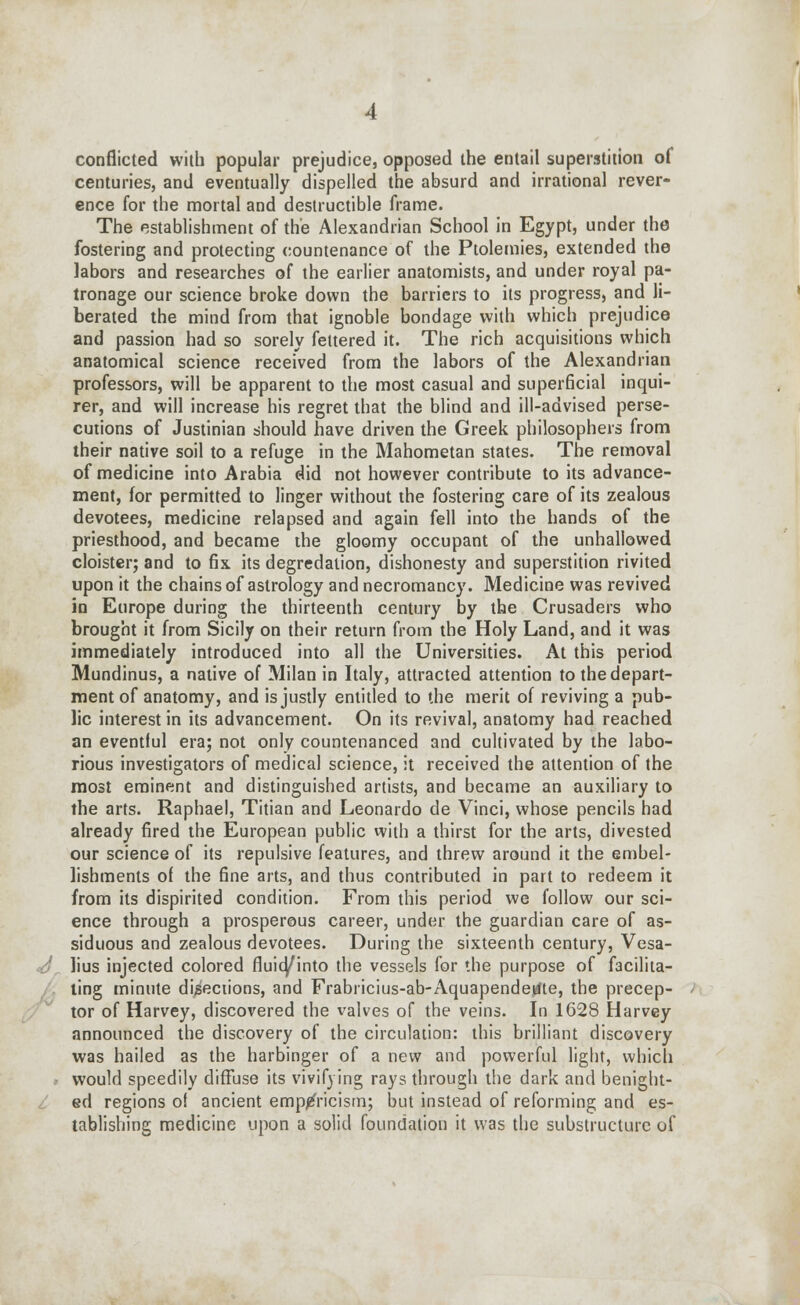 conflicted with popular prejudice, opposed the entail superstition of centuries, and eventually dispelled the absurd and irrational rever- ence for the mortal and destructible frame. The establishment of the Alexandrian School in Egypt, under the fostering and protecting countenance of the Ptolemies, extended the labors and researches of the earlier anatomists, and under royal pa- tronage our science broke down the barriers to its progress, and li- berated the mind from that ignoble bondage with which prejudice and passion had so sorely fettered it. The rich acquisitions which anatomical science received from the labors of the Alexandrian professors, will be apparent to the most casual and superficial inqui- rer, and will increase his regret that the blind and ill-advised perse- cutions of Justinian should have driven the Greek philosophers from their native soil to a refuge in the Mahometan states. The removal of medicine into Arabia did not however contribute to its advance- ment, for permitted to linger without the fostering care of its zealous devotees, medicine relapsed and again fell into the hands of the priesthood, and became the gloomy occupant of the unhallowed cloister; and to fix its degredation, dishonesty and superstition rivited upon it the chains of astrology and necromancy. Medicine was revived in Europe during the thirteenth century by the Crusaders who brought it from Sicily on their return from the Holy Land, and it was immediately introduced into all the Universities. At this period Mundinus, a native of Milan in Italy, attracted attention to the depart- ment of anatomy, and is justly entitled to the merit of reviving a pub- lic interest in its advancement. On its revival, anatomy had reached an eventful era; not only countenanced and cultivated by the labo- rious investigators of medical science, it received the attention of the most eminent and distinguished artists, and became an auxiliary to the arts. Raphael, Titian and Leonardo de Vinci, whose pencils had already fired the European public with a thirst for the arts, divested our science of its repulsive features, and threw around it the embel- lishments of the fine arts, and thus contributed in part to redeem it from its dispirited condition. From this period we follow our sci- ence through a prosperous career, under the guardian care of as- siduous and zealous devotees. During the sixteenth century, Vesa- lius injected colored fluia/into the vessels for the purpose of facilita- ting minute directions, and Frabricius-ab-Aquapendetfte, the precep- tor of Harvey, discovered the valves of the veins. In 1628 Harvey announced the discovery of the circulation: this brilliant discovery was hailed as the harbinger of a new and powerful light, which would speedily diffuse its vivifying rays through the dark and benight- ed regions o! ancient empiricism; but instead of reforming and es- tablishing medicine upon a solid foundation it was the substructure of