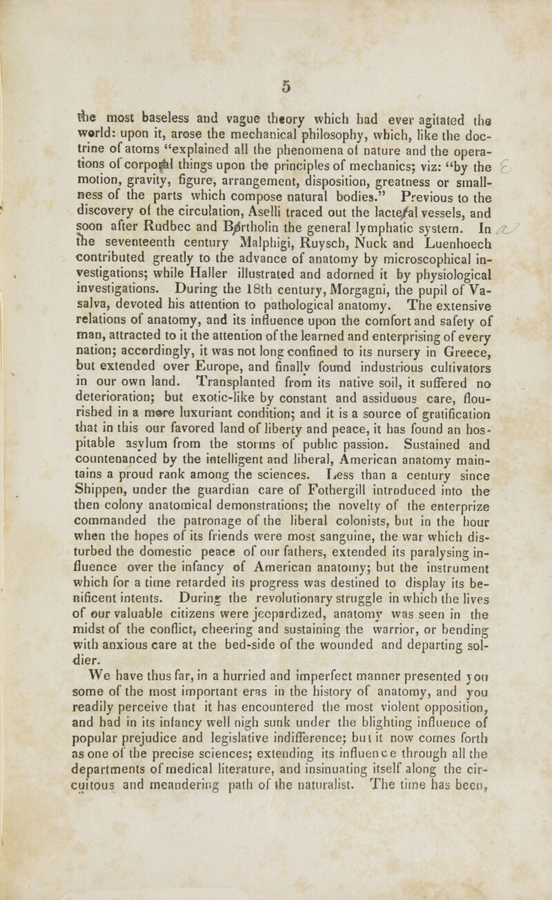 \he most baseless and vague theory which had ever agitated the world: upon it, arose the mechanical philosophy, which, like the doc- trine of atoms explained all the phenomena of nature and the opera- tions of corpo^d things upon the principles of mechanics; viz: by the motion, gravity, figure, arrangement, disposition, greatness or small- ness of the parts which compose natural bodies. Previous to the discovery of the circulation, Aselli traced out the lacte/al vessels, and soon after Rudbec and Bartholin the general lymphatic system. In the seventeenth century Malphigi, Ruysch, Nuck and Luenhoech contributed greatly to the advance of anatomy by microscophical in- vestigations; while Haller illustrated and adorned it by physiological investigations. During die 18th century, Morgagni, the pupil of Va- salva, devoted his attention to pathological anatomy. The extensive relations of anatomy, and its influence upon the comfort and safety of man, attracted to it the attention of the learned and enterprising of every nation; accordingly, it was not long confined to its nursery in Greece, but extended over Europe, and finally found industrious cultivators in our own land. Transplanted from its native soil, it suffered no deterioration; but exotic-like by constant and assiduous care, flou- rished in a m®re luxuriant condition; and it is a source of gratification that in this our favored land of liberty and peace, it has found an hos- pitable asylum from the storms of public passion. Sustained and countenanced by the intelligent and liberal, American anatomy main- tains a proud rank among the sciences. Less than a century since Shippen, under the guardian care of Fothergill introduced into the then colony anatomical demonstrations; the novelty of the enterprize commanded the patronage of the liberal colonists, but in the hour when the hopes of its friends were most sanguine, the war which dis- turbed the domestic peace of our fathers, extended its paralysing in- fluence over the infancy of American anatomy; but the instrument which for a time retarded its progress was destined to display its be- nificent intents. During the revolutionary struggle in which the lives of our valuable citizens were jeopardized, anatomy was seen in the midst of the conflict, cheering and sustaining the warrior, or bending with anxious care at the bed-side of the wounded and departing sol- dier. We have thus far, in a hurried and imperfect manner presented 3 on some of the most important eras in the history of anatomy, and you readily perceive that it has encountered the most violent opposition, and had in its infancy well nigh sunk under the blighting influence of popular prejudice and legislative indifference; but it now comes forth as one of the precise sciences; extending its influence through all the departments of medical literature, and insinuating itself along the cir- cuitous and meandering path of the naturalist. The time has been,