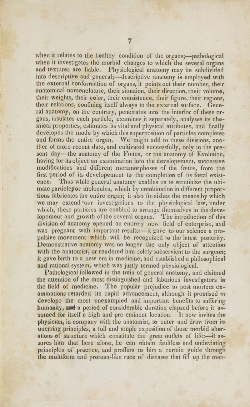 when it relates to the healthy condition of the organs;—pathological when it investigates the morbid changes to which the several organs and textures are liable. Physiological anatomy may be subdivided into descriptive and general;—descriptive anatomy is employed with the external conformation of organs, it points out their number, their anatomical nomenclature, their situation, their direction, their volume, their weights, their color, their consistence, their figure, their regions, their relations, confining itself always to the external surface. Gene- ral anatomy, on the contrary, penetrates into the interior of these or- gans, insulates each particle, examines it separately, analyses its che- mical properties, estimates its vital and physical attributes, and finally developes the mode by which this superposition of particles completes and forms the entire organ. We might add to these divisions, ano- ther of more recent date, and cultivated successfully, only in the pre- sent day—the anatomy of the Foetus, or the anatomy of Evolution, having ior its object an examination into the developement, successive modifications and different metamorphoses of the foetus, from the first period of its developement to the completion of its fcetal exist- ence. Thus while general anatomy enables us to scrutinize the ulti- mate particle?or molecules, which by combination in different propor- tions fabricates the entire organ; it also furnishes the means by which we may extend our investigations to the physiological law, under which, these particles are enabled to arrange themselves in the deve- lopement and growth of the several organs. The introduction of this division of anatomy opened an entirely new field of enterprise, and was pregnant with important results:—it gave to our science a pro- pulsive movement which will be recognized to the latest posterity. Demonstrative anatomy was no longer the only object of attention with the anatomist, or rendered him solely subservient to the surgeon; it gave birth to a new era in medicine, and established a philosophical and rational system, which was justly termed physiological. Pathological followed in the train of general anatomy, and claimed the attention of the most distinguished and laborious investigators in the field of medicine. The popular prejudice to post mortem ex- aminations retarded its rapid advancement, although it promised to develope the most unexampled and important benefits to suffering humanity, ami a period of considerable duration elapsed before it as- sumed for itself a high and pre-eminent location. It now invites the physician, in company with the anatomist, to enter and draw from its unerring principles, a full and ample exposition of those morbid alter- ations of structure which constitute the great outlets of life:—it as- sures him that here alone, he can obtain faultless and undeviating principles of practice, and proffers to him a certain guide through the multiform and protean-like race of diseases that fill up the mea-