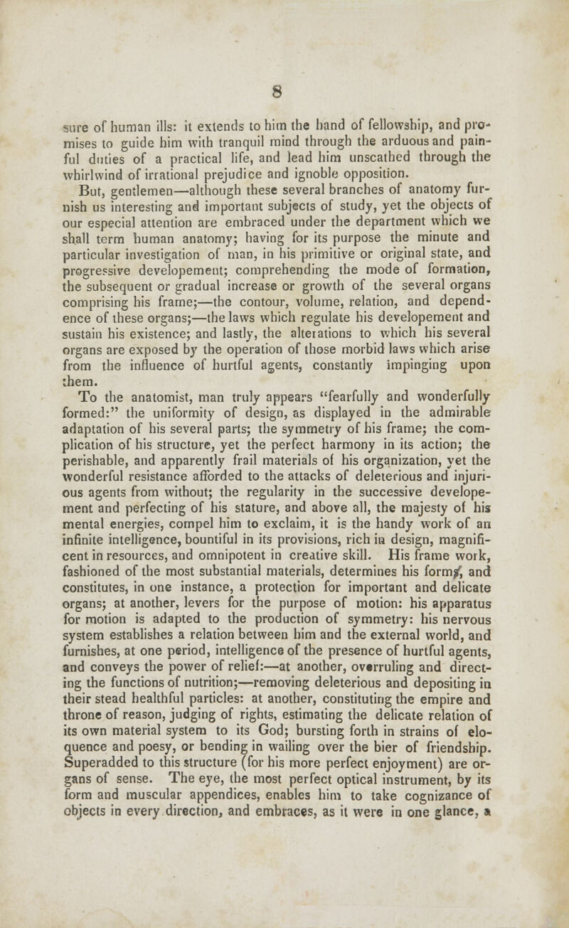 sure of human ills: it extends to him the hand of fellowship, and pro- mises to guide him with tranquil mind through the arduous and pain- ful duties of a practical life, and lead him unscathed through the whirlwind of irrational prejudice and ignoble opposition. But, gentlemen—although these several branches of anatomy fur- nish us interesting and important subjects of study, yet the objects of our especial attention are embraced under the department which we shall term human anatomy; having for its purpose the minute and particular investigation of man, in his primitive or original state, and progressive developement; comprehending the mode of formation, the subsequent or gradual increase or growth of the several organs comprising his frame;—the contour, volume, relation, and depend- ence of these organs;—the laws which regulate his developement and sustain his existence; and lastly, the alterations to which his several organs are exposed by the operation of those morbid laws which arise from the influence of hurtful agents, constantly impinging upon them. To the anatomist, man truly appears fearfully and wonderfully formed: the uniformity of design, as displayed in the admirable adaptation of his several parts; the symmetry of his frame; ihe com- plication of his structure, yet the perfect harmony in its action; the perishable, and apparently frail materials of his organization, yet the wonderful resistance afforded to the attacks of deleterious and injuri- ous agents from without; the regularity in the successive develope- ment and perfecting of his stature, and above all, the majesty of his mental energies, compel him to exclaim, it is the handy work of an infinite intelligence, bountiful in its provisions, rich in design, magnifi- cent in resources, and omnipotent in creative skill. His frame work, fashioned of the most substantial materials, determines his form/, and constitutes, in one instance, a protection for important and delicate organs; at another, levers for the purpose of motion: his apparatus for motion is adapted to the production of symmetry: his nervous system establishes a relation between him and the external world, and furnishes, at one period, intelligence of the presence of hurtful agents, and conveys the power of relief:—at another, overruling and direct- ing the functions of nutrition;—removing deleterious and depositing in their stead healthful particles: at another, constituting the empire and throne of reason, judging of rights, estimating the delicate relation of its own material system to its God; bursting forth in strains of elo- quence and poesy, or bending in wailing over the bier of friendship. Superadded to this structure (for his more perfect enjoyment) are or- gans of sense. The eye, the most perfect optical instrument, by its form and muscular appendices, enables him to take cognizance of objects in every direction, and embraces, as it were in one glance, a