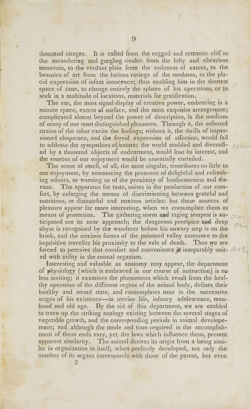 thousand images. It is called from the rugged and romantic cliff to the meandering and gurgling rivulet: from the lofty and cheerless mountain, to the verdant plain from the rudeness of nature, to the beauties of art from the furious ravings of the madman, to the pla- cid expression of infant innocence; thus enabling him in the shortest space of time, to change entirely the sphere of his operations, or to seek in a multitude of locations, materials for gratification. The ear, the most signal display of creative power, embracing in a minute space, extent of surface, and the most exquisite arrangement; complicated almost beyond the power of description, is the medium of many of our most distinguished pleasures. Through it, the softened strains of the tabor excite the feelings; without it, the thrills of impas- sioned eloquence, and the fervid expression of affection, would fail to address the sympathies of/nature: the world studded and diversifi- ed by a thousand objects of endearment, would lose its interest, and the sources of our enjoyment would be essentially curtailed. The sense of smell, of all, the most singular, contributes no little to our enjoyment, by announcing the presence of delightful and refresh- ing odours, or warning us of the proximity of loathsomeness and dis- ease. The apparatus for taste, unites in the production of our com- fort, by enlarging the means of discriminating between grateful and nutritious, or distasteful and noxious articles: but these sources of pleasure appear far more interesting, when we contemplate them as means of protection. The gathering storm a»d raging tempest is an- ticipated ere its near approach; the dangerous precipice and deep abyss is recognised by the wanderer before his unwary step is on the brink, and the noxious fumes of the poisoned valley announce to the inquisitive traveller his proximity to the vale of death. Thus we are forced to perceive that comfort and convenience j£ inseparably unit- ed with utility in the animal organism. Interesting and valuable as anatomy may appear, the department of physiology (which is embraced in our course of instruction) is no less inviting; it examines the phenomena which result from the heal- thy operation of the different organs of the animal body, defines their healthy and sound state, and contemplates man in the successive stages of his existence—in uterine life, infancy adolescence, man- hood and old age. By the aid of this department, we are enabled to trace up the striking analogy existing between the several stages of vegetable growth, and the corresponding periods in animal develope- ment; and although the mode and time required in the accomplish- ment of these ends vary, yet the laws which influence them, present apparent similarity. The animal derives its origin from a being simi- lar in organization to itself; when perfectly developed, not only the number of its organs corresponds with those of the parent, but even 2