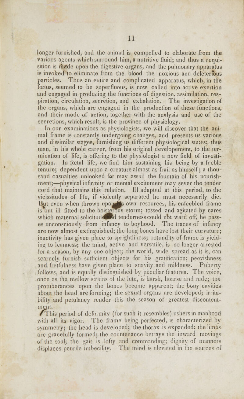 longer furnished, and the animal is compelled to elaborate from the various agents which surround him, a nutritive fluid; and thus a requi- sition is rharde upon the digestive organs, and the pulmonary apparatus is invoked to eliminate from the blood the noxious and deleterious particles. Thus an entire and complicated apparatus, which, in the fetus, seemed to be superfluous, is now called into active exertion and engaged in producing the functions of digestion, assimilation, res- piration, circulation, secretion, and exhalation. The investigation of the organs, which are engaged in the production of these functions, and their mode of action, together with the analysis and use of the secretions, which result, is the province of physiology. In our examinations as physiologists, we will discover that the ani- mal frame is constantly undergoing changes, and presents us various and dissimilar stages, furnishing us different physiological statesj thus man, in his whole career, from his original developement, to the ter- mination of life, is offering to the physiologist a new field of investi- gation. In foetal life, we find him sustaining his being by a feeble tenure; dependent upon a creature almost as frail as himself; a thou- sand casualties unlooked for may assail the fountain of his nourish- ment;—physical infirmity or mental excitement may sever the tender cord that maintains this relation. Ill adapted at this period, to the vicissitudes of life, if violently separated he must necessarily die. But even when thrown upoyjjje own resources, his enfeebled frame is out ill fitted to the boisterous storm; tossed and agitated by cares which maternal solicituddJRd tenderness could not ward off, he pass- es unconsciously from infancy to boyhood. The traces of infancy are now almost extinguished; the long bones have lost their curvature:; inactivity has given place to sprightliness; rotundity of frame is yield- ing to leanness; the mind, active and versatile, is no longer arrested for a season, by any one object; the world, wide spread as it is, can scarcely furnish sufficient objects for his gratification; peevishness and fretfulness have given place to suavity and mildness. Puberty follows, and is equally distinguished by peculiar features. The voice, once as the mellow strains of the lute, is harsh, hoarse and rude; the protuberances upon the bones become apparent; the bony cavities about the head are forming; the sexual organs are developed; irrita- bility and petulancy render this the season of greatest discontent- ment. /This period of deformity (for such it resembles) ushers in manhood with all its vigor. The frame being perfected, is characterized by symmetry; the head is developed; the thorax is expanded; the limbs are gracefully formed; the countenance betrays the inward movings of the soul; the gait is lofty and commanding; dignity of manners displaces peurile imbecility. The mind is elevated in the sources of