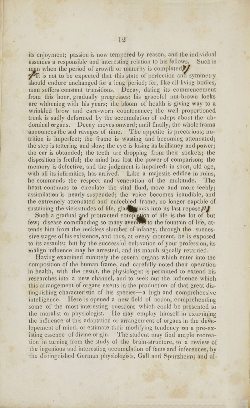 its enjoyment; passion is now tempered by reason, and the individual assumes a responsible and interesting relation to his fellows. Such is man when the period of growth or maturity is completed!^ y^Ti is not to be expected that this state of perfection and symmetry should endure unchanged for a long period; for, like all living bodies, man suffers constant transitions. Decay, dating its commencement from this hour, gradually progresses: his graceful nut-brown locks are whitening with his years; the bloom of health is giving way to a wrinkled brow and care-worn countenance; the well proportioned trunk is sadly deformed by the accumulation of adeps about the ab- dominal organs. Decay moves onward; until finally, the whole frame announces the sad ravages of time. The appetite is precarious; nu- trition is imperfect; the frame is wasting and becoming attenuated; the step is tottering and slow; the eye is losing its brilliancy and power; the ear is obtunded; the teeth are dropping from their sockets; the disposition is fretful; the mind has lost the power of comparison; the memory is defective, and the judgment is impaired: in short, old age, with all its infirmities, has arrived. Like a majestic edifice in ruins, he commands the respect and veneration of the multitude. The heart continues to circulate the vital fluid, more and more feebly; assimilation is nearly suspended; the voice becomes inaudible, and the extremely attenuated and enfeebled frame, no longer capable of sustaining the vicissitudes of life, glad^^inks into its last repose})! Such a gradual and protracted compl^on of life is the lot of but few; disease commanding so many avenTO^to the fountain of life, at- tends him from the reckless slumber of infancy, through the succes- sive stages of his existence, and thus, at every moment, he is exposed to its assaults: but by the successful cultivation of your profession, its malign influence may be arrested, and its march signally retarded. Having examined minutely the several organs which enter into the composition of the human frame, and carefully noted their operation in health, with the result, the physiologist is permitted to extend his researches into a new channel, and to seek out the influence which this arrangement of organs exerts in the production of that great dis- tinguishing characteristic of his species—a high and comprehensive intelligence. Here is opened a new field of action, comprehending some of the most interesting questions which could be presented to the moralist or physiologist. He may employ himself in examining the influence of this adaptation or arrangement of organs in the deve- lopement of mind, or estimate their modifying tendency on a pre-ex- isting essence of divine origin. The student may find ample recrea- tion in turning from the study of the brain-structure, to a review of the ingenious and interesting accumulation of facts and inferences, by the distinguished German physiologists, Gall and Spurzheim; and al-