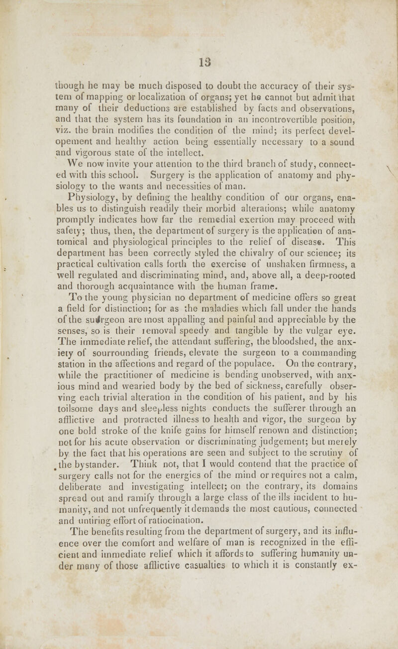 though he may be much disposed to doubt the accuracy of their sys- tem of mapping or localization of organs; yet he cannot but admit that many of their deductions are established by facts and observations, and that the system has its foundation in an incontrovertible position, viz. the brain modifies the condition of the mind; its perfect devel- opement and healthy action being essentially necessary to a sound and vigorous state of the intellect. We now invite your attention to the third branch of study, connect- ed with this school. Surgery is the application of anatomy and phy- siology to the wants and necessities of man. Physiology, by defining the healthy condition of our organs, ena- bles us to distinguish readily their morbid alterations; while anatomy promptly indicates how far the remedial exertion may proceed with safety; thus, then, the department of surgery is the application of ana- tomical and physiological principles to the relief of disease. This department has been correctly styled the chivalry of our science; its practical cultivation calls forth the exercise of unshaken firmness, a well regulated and discriminating mind, and, above all, a deep-rooted and thorough acquaintance with the human frame. To the young physician no department of medicine offers so great a field for distinction; for as the maladies which fall under the hands of the suilrgeon are most appalling and painful and appreciable by the senses, so is their iemoval speedy and tangible by the vulgar eye. The immediate relief, the attendant suffering, the bloodshed, the anx- iety of sourrounding friends, elevate the surgeon to a commanding station in the affections and regard of the populace. On the contrary, while the practitioner of medicine is bending unobserved, with anx- ious mind and wearied body by the bed of sickness, carefully obser- ving each trivial alteration in the condition of his patient, and by his toilsome days and sleepless nights conducts the sufferer through an afflictive and protracted illness to health and vigor, the surgeon by- one bold stroke of the knife gains for himself renown and distinction; not for his acute observation or discriminating judgement; but merely by the fact that his operations are seen and subject to the scrutiny of .the bystander. Think not, that I would contend that the practice of surgery calls not for the energies of the mind or requires not a calm, deliberate and investigating intellect; on the contrary, its domains spread out and ramify through a large class of the ills incident to hu- manity, and not unfrequently it demands the most cautious, connected and untiring effort of ratiocination. The benefits resulting from the department of surgery, and its influ- ence over the comfort and welfare of man is recognized in the effi- cient and immediate relief which it affords to suffering humanity un- der many of those afflictive casualties to which it is constantly ex-