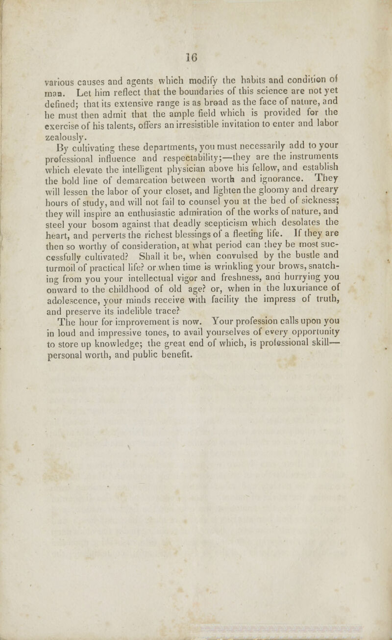 various causes and agents which modify the habits and condition of man. Let him reflect that the boundaries of this science are not yet defined; that its extensive range is as broad as the face of nature, and he must then admit that the ample field which is provided for the exercise of his talents, offers an irresistible invitation to enter and labor zealously. By cultivating these departments, you must necessarily add to your professional influence and respectability;—they are the instruments which elevate the intelligent physician above his fellow, and establish the bold line of demarcation between worth and ignorance. They will lessen the labor of your closet, and lighten the gloomy and dreary hours of study, and will not fail to counsel you at the bed of sickness; they will inspire an enthusiastic admiration of the works of nature, and steel your bosom against that deadly scepticism which desolates the heart, and perverts the richest blessings of a fleeting life. If they are then so worthy of consideration, at what period can they be most suc- cessfully cultivated? Shall it be, when convulsed by the bustle and turmoil of practical life? or when time is wrinkling your brows, snatch- ing from you your intellectual vigor and freshness, and hurrying you onward to the childhood of old age? or, when in the luxuriance of adolescence, your minds receive with facility the impress of truth, and preserve its indelible trace? The hour for improvement is now. Your profession calls upon you in loud and impressive tones, to avail yourselves of every opportunity to store up knowledge; the great end of which, is professional skill— personal worth, and public benefit.