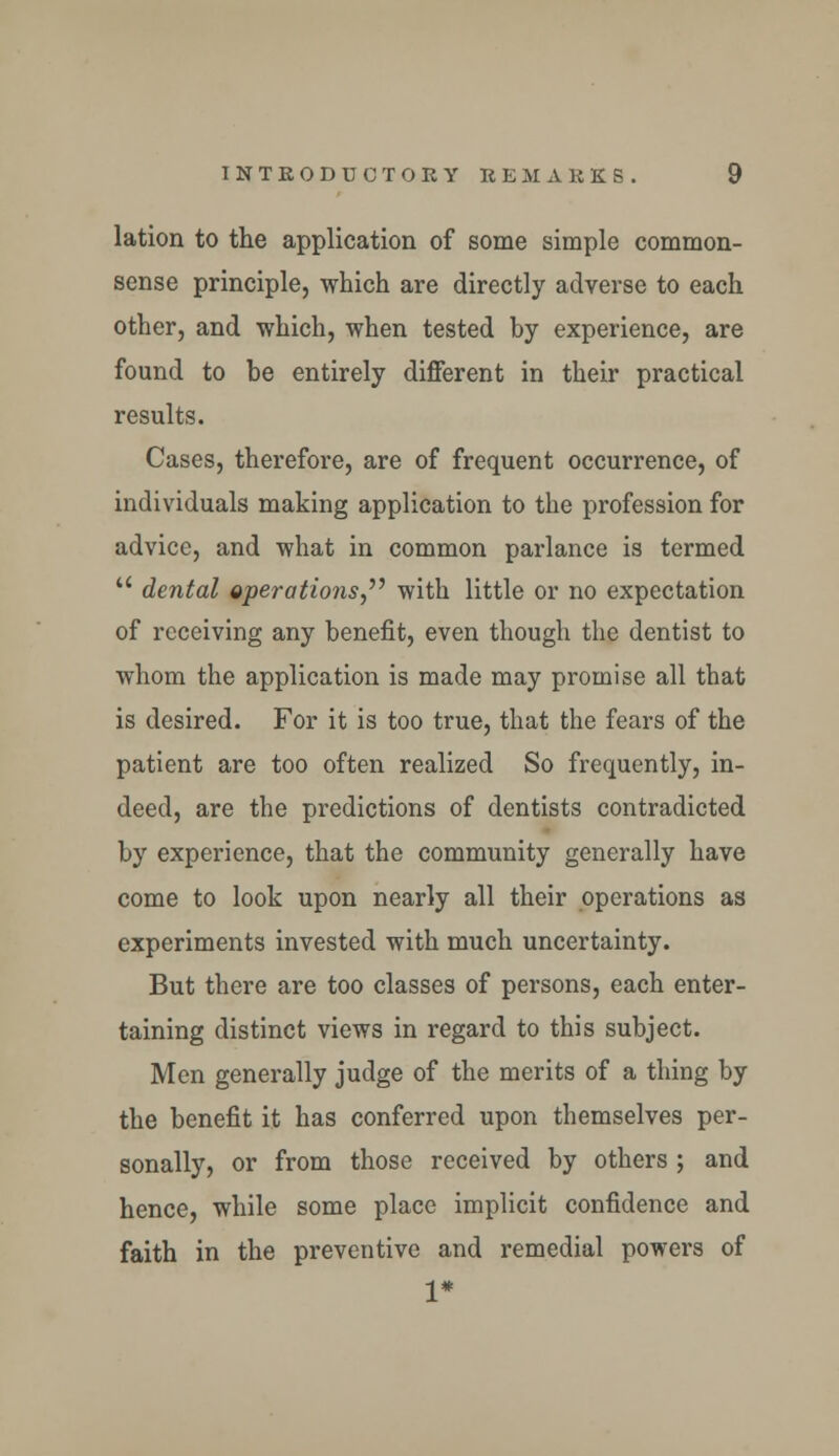 lation to the application of some simple common- sense principle, which are directly adverse to each other, and which, when tested hy experience, are found to be entirely different in their practical results. Cases, therefore, are of frequent occurrence, of individuals making application to the profession for advice, and what in common parlance is termed  dental operations,'1'' with little or no expectation of receiving any benefit, even though the dentist to whom the application is made may promise all that is desired. For it is too true, that the fears of the patient are too often realized So frequently, in- deed, are the predictions of dentists contradicted by experience, that the community generally have come to look upon nearly all their operations as experiments invested with much uncertainty. But there are too classes of persons, each enter- taining distinct views in regard to this subject. Men generally judge of the merits of a thing by the benefit it has conferred upon themselves per- sonally, or from those received by others ; and hence, while some place implicit confidence and faith in the preventive and remedial powers of 1*