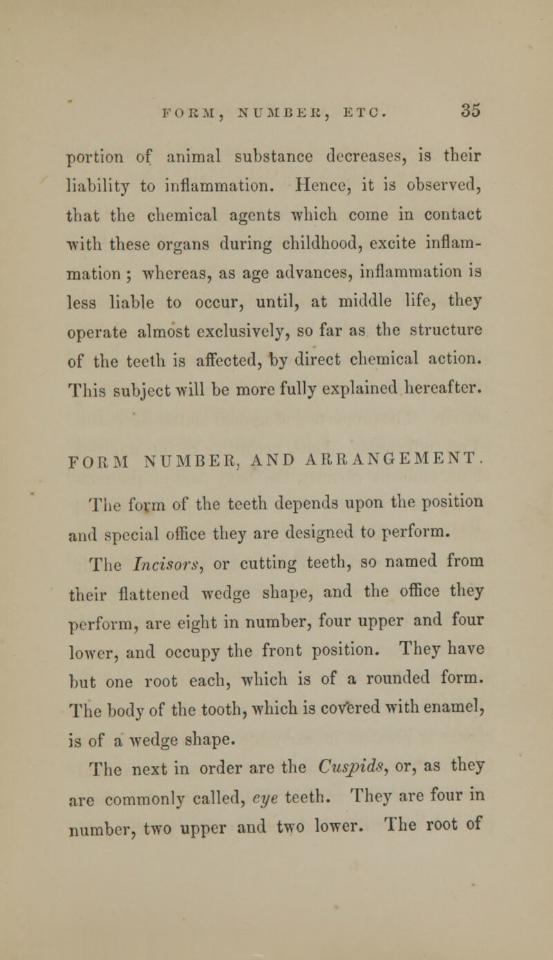 portion of animal substance decreases, is their liability to inflammation. Hence, it is observed, that the chemical agents which come in contact with these organs during childhood, excite inflam- mation ; whereas, as age advances, inflammation is less liable to occur, until, at middle life, they operate almost exclusively, so far as the structure of the teeth is affected, by direct chemical action. This subject will be more fully explained hereafter. FORM NUMBER, AND ARRANGEMENT. The form of the teeth depends upon the position and special office they are designed to perform. The Incisors, or cutting teeth, so named from their flattened wedge shape, and the office they perform, are eight in number, four upper and four lower, and occupy the front position. They have but one root each, which is of a rounded form. The body of the tooth, which is covered with enamel, is of a wedge shape. The next in order are the Cuspids, or, as they are commonly called, eye teeth. They are four in number, two upper and two lower. The root of